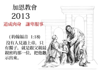 加恩教會
2013
道成肉身 謙卑服事
( 約翰福音 1:18)
沒有人見過上帝，只
有獨子，就是跟父親最
親密的那一位，把他啟
示出來。
 