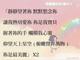 「靜靜望著祢 默默想念祢
讓我熱切愛祢 祢是我寶貝
握著祢的手 觸摸我心靈
仰望天上星空 ( 俯瞰世界萬物 )
祢是最美麗」 X2
 