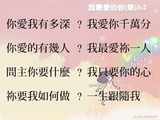 你愛我有多深 ? 我愛你千萬分
你愛的有幾人 ? 我最愛祢一人
問主你要什麼 ? 我只要你的心
祢要我如何做 ? 一生跟隨我
 