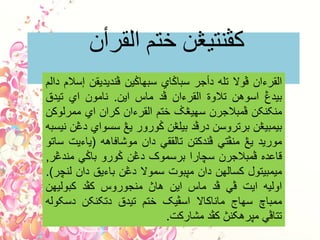 ‫القرأى‬ ‫ختن‬ ‫کڤٌتيڠي‬
‫القرءان‬‫ڤوال‬‫تله‬‫دأجر‬‫سباݢاي‬‫سبهاݢين‬‫ڤنديديقن‬‫إسالم‬‫دالم‬
‫بيدڠ‬‫اسوهن‬‫تالوة‬‫القرءان‬‫ڤد‬‫ماس‬‫اين‬.‫نامون‬‫اي‬‫تيدق‬
‫منکنکن‬‫ڤمبالجرن‬‫سهيڠݢ‬‫ختم‬‫القرءان‬‫کران‬‫اي‬‫ممرلوکن‬
‫بيمبيڠن‬‫برتروسن‬‫درڤد‬‫بيلڠن‬‫ݢورور‬‫يڠ‬‫سسواي‬‫دڠن‬‫نيسبه‬
‫موريد‬‫يڠ‬‫منڤتي‬‫ڤندکتن‬‫تالققي‬‫دان‬‫موشافاهه‬(‫ياءيت‬‫ساتو‬
‫قاعده‬‫ڤمبالجرن‬‫سچارا‬‫برسموک‬‫دڠن‬‫ݢورو‬‫باݢي‬‫مندڠر‬,
‫ميمبيتول‬‫کسالهن‬‫دان‬‫مڽبوت‬‫سموال‬‫دڠن‬‫باءيق‬‫دان‬‫لنچر‬).
‫اوليه‬‫ايت‬‫ڤي‬‫ڤد‬‫ماس‬‫اين‬‫هاڽ‬‫منجوروس‬‫کڤد‬‫کبوليهن‬
‫ممباچ‬‫سهاج‬‫ماناکاال‬‫اسڤيک‬‫ختم‬‫تيدق‬‫دتکنکن‬‫دسکوله‬
‫تتاڤي‬‫مڽرهکنڽ‬‫کڤد‬‫مشارکت‬.
 