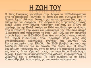 Η ΖΩΗ ΣΟΤ
Ο Τίηνο Παηξίθηνο γελλήζεθε ζηελ Αζήλα ην 1928.Απνθνίηεζε
από ην Βαξβάθεην Γπκλάζην ην 1946 θαη ζηε ζπλέρεηα από ηε
Ννκηθή Σρνιή Αζελώλ .Άζθεζε γηα θάπνην ρξνληθό δηάζηεκα ην
επάγγεικα ηνπ δηθεγόξνπ. Σηε δηάξθεηα ηεο Γεξκαληθήο Καηνρήο
έιαβε κέξνο ζηελ Δζληθή Αληίζηαζε θαη ήηαλ κε ΔΠΟΝ θαη
αξγόηεξα κε ηελ ΔΛΑΣ. Αθόκα ην 1944 θαηαδηθάζηεθε ζε ζάλαην
από ζπλεξγάηεο Γεξκαλώλ θαη καηαηώζεθε ηελ ηειεπηαία ζηηγκή
.Δμνξίζηεθε ζηε Μαθξόλεζν ην έηνο 1951-1952 θαη ζηε ζπλέρεηα
ζηνλ Αη Σηξάηε ην 1953-1954. Δπηπιένλ ζπνύδαζε Κνηλσληνινγία
ζην Παξίζη (1959-1964) όπνπ αξγόηεξα πήξε κέξνο ζηηο
αληηδηθηαηνξηθέο εθδειώζεηο ελαληίνλ ηεο ρνύληαο ησλ
Σπληαγκαηαξρώλ ζηελ Διιάδα. Τν 2008 βξαβεύηεθε από ηελ
Αθαδεκία Αζελώλ γηα ην ζύλνιν ηνπ έξγνπ ηνπ. Η πξώηε
δεκνζίεπζε πνηήκαηόο ηνπ έγηλε ην 1943 ζην πεξηνδηθό Ξεθίλεκα
ηεο Νηόηεο. Ήηαλ ηδξπηηθό κέινο ηνπ πεξηνδηθνύ Δπηζεώξεζε
Τέρλεο. Έξγα ηνπ κεηαθξάζηεθαλ ζηα γαιιηθά, ηα θιακαλδηθά, ηα
γεξκαληθά θαη ηα νιιαλδηθά. Τν 1994 ηηκήζεθε κε ην Δηδηθό
Κξαηηθό Βξαβείν Λνγνηερλίαο γηα ην ζύλνιν ηνπ έξγνπ ηνπ.
 