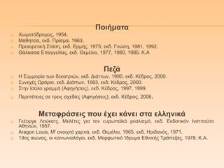 Πνηήκαηα
 Φσκαηόδξνκνο, 1954.
 Μαζεηεία, εθδ. Πξίζκα, 1963.
 Πξναηξεηηθή Σηάζε, εθδ. Δξκήο, 1975, εθδ. Γλώζε, 1981, 1992.
 Θάιαζζα Δπαγγειίαο, εθδ. Θεκέιην, 1977, 1980, 1985. Κ.Α
Πεδά
 Η Σπκκνξία ησλ δεθαηξηώλ, εθδ. Γηάηησλ, 1990, εθδ. Κέδξνο, 2000.
 Σπλερέο Ωξάξην, εθδ. Γηάηησλ, 1993, εθδ. Κέδξνο, 2000.
 Σηελ ίζαιν γξακκή (Αθεγήζεηο), εθδ. Κέδξνο, 1997, 1999.
 Πεξηπέηεηεο ζε ηξεηο ζρεδίεο (Αθεγήζεηο), εθδ. Κέδξνο, 2006.
Μεηαθξάζεηο πνπ έρεη θάλεη ζηα ειιεληθά
 Γθένξγθ Λνύθαηο, Μειέηεο γηα ηνλ επξσπατθό ξεαιηζκό, εθδ. Δθδνηηθόλ Ιλζηηηνύην
Αζελώλ, 1957.
 Aragon Louis, Μ' αλνηρηά ραξηηά, εθδ. Θεκέιην, 1965, εθδ. Ηξηδαλόο, 1971.
 19νο αηώλαο, νη θνηλσληνιόγνη, εθδ. Μνξθσηηθό Ίδξπκα Δζληθήο Τξάπεδαο, 1978. Κ.Α.
 