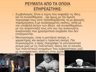 ΡΕΤΜΑΣΑ ΑΠΟ ΣΑ ΟΠΟΙΑ
ΕΠΗΡΕΑ΢ΣΗΚΕ:
 Σπκβνιηζκόο: Δίλαη ε ηέρλε πνπ εθθξάδεη ηηο ηδέεο
θαη ηα ζπλαηζζήκαηα, , όρη όκσο κε ηελ άκεζε
πεξηγξαθή ηνπο νύηε πξνζδηνξίδνληάο ηα κε θαλεξέο
παξνκνηώζεηο ή κε ζπγθεθξηκέλεο εηθόλεο, αιιά κε
ηελ ππνβνιή απηώλ ησλ ηδεώλ θαη ζπλαηζζεκάησλ,
κε ηελ αλαζύληαμή ηνπο ζην λνπ ηνπ αλαγλώζηε,
αλαζύληαμε πνπ ρξεζηκνπνηεί ζύκβνια πνπ δελ
επεμεγνύληαη.
 Μνληεξληζκόο: είλαη ε κνληέξλα ζθέςε, ν
ραξαθηήξαο θαη αθόκα ε πξαθηηθή ζθέςε. Πην
ζπγθεθξηκέλα, ν όξνο πεξηγξάθεη ην κνληεξληζηηθό
ξεύκα καδί κε ηηο πνιηηηζηηθέο ηάζεηο θαη ην ζύλνιν
ησλ πνιηηηζηηθώλ θηλεκάησλ πνπ εκθαλίζηεθαλ καδί
κε ζπληαξαθηηθέο αιιαγέο ζηελ Γπηηθή θνηλσλία ζηα
ηέιε ηνπ 19νπ θαη ζηηο αξρέο ηνπ 20νύ αηώλα.
 