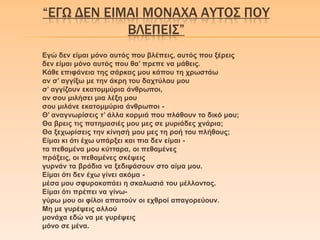 “ΕΓΩ ΔΕΝ ΕΙΜΑΙ ΜΟΝΑΦΑ ΑΤΣΟ΢ ΠΟΤ
ΒΛΕΠΕΙ΢”
Εγώ δελ είκαη κόλν απηόο πνπ βιέπεηο, απηόο πνπ μέξεηο
δελ είκαη κόλν απηόο πνπ ζα’ πξεπε λα κάζεηο.
Κάζε επηθάλεηα ηεο ζάξθαο κνπ θάπνπ ηε ρξσζηάσ
αλ ζ’ αγγίμσ κε ηελ άθξε ηνπ δαρηύινπ κνπ
ζ’ αγγίδνπλ εθαηνκκύξηα άλζξσπνη,
αλ ζνπ κηιήζεη κηα ιέμε κνπ
ζνπ κηιάλε εθαηνκκύξηα άλζξσπνη -
Θ’ αλαγλσξίζεηο η’ άιια θνξκηά πνπ πιάζνπλ ην δηθό κνπ;
Θα βξεηο ηηο παηεκαζηέο κνπ κεο ζε κπξηάδεο ρλάξηα;
Θα μερσξίζεηο ηελ θίλεζή κνπ κεο ηε ξνή ηνπ πιήζνπο;
Είκαη θη όηη έρσ ππάξμεη θαη πηα δελ είκαη -
ηα πεζακέλα κνπ θύηηαξα, νη πεζακέλεο
πξάμεηο, νη πεζακέλεο ζθέςεηο
γπξλάλ ηα βξάδηα λα μεδηςάζνπλ ζην αίκα κνπ.
Είκαη όηη δελ έρσ γίλεη αθόκα -
κέζα κνπ ζθπξνθνπάεη ε ζθαισζηά ηνπ κέιινληνο.
Είκαη όηη πξέπεη λα γίλσ-
γύξσ κνπ νη θίινη απαηηνύλ νη ερζξνί απαγνξεύνπλ.
Με κε γπξέςεηο αιινύ
κνλάρα εδώ λα κε γπξέςεηο
κόλν ζε κέλα.
 