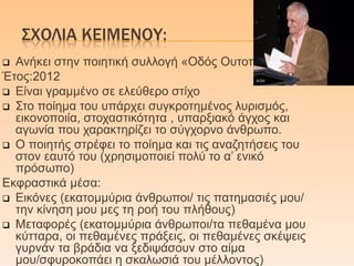 ΢ΦΟΛΙΑ ΚΕΙΜΕΝΟΤ:
 Αλήθεη ζηελ πνηεηηθή ζπιινγή «Οδόο Οπηνπίαο»
Έηνο:2012
 Δίλαη γξακκέλν ζε ειεύζεξν ζηίρν
 Σην πνίεκα ηνπ ππάξρεη ζπγθξνηεκέλνο ιπξηζκόο,
εηθνλνπνηία, ζηνραζηηθόηεηα , ππαξμηαθό άγρνο θαη
αγσλία πνπ ραξαθηεξίδεη ην ζύγρνξλν άλζξσπν.
 Ο πνηεηήο ζηξέθεη ην πνίεκα θαη ηηο αλαδεηήζεηο ηνπ
ζηνλ εαπηό ηνπ (ρξεζηκνπνηεί πνιύ ην α’ εληθό
πξόζσπν)
Δθθξαζηηθά κέζα:
 Δηθόλεο (εθαηνκκύξηα άλζξσπνη/ ηηο παηεκαζηέο κνπ/
ηελ θίλεζε κνπ κεο ηε ξνή ηνπ πιήζνπο)
 Μεηαθνξέο (εθαηνκκύξηα άλζξσπνη/ηα πεζακέλα κνπ
θύηηαξα, νη πεζακέλεο πξάμεηο, νη πεζακέλεο ζθέςεηο
γπξλάλ ηα βξάδηα λα μεδηςάζνπλ ζην αίκα
κνπ/ζθπξνθνπάεη ε ζθαισζηά ηνπ κέιινληνο)
 