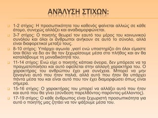 ΑΝΆΛΤ΢Η ΢ΣΊΦΩΝ:
 1-2 ζηίρνο: Η πξνζσπηθόηεηα ηνπ θαζελόο θαίλεηαη αιιηώο ζε θάζε
άηνκν, ζπλερώο αιιάδεη θαη αλαδηακνξθώλεηαη.
 3-7 ζηίρνο: Ο πνηεηήο ζεσξεί ηνλ εαπηό ηνπ κέξνο ηνπ θνηλσληθνύ
ζπλόινπ θαη όινη νη άλζξσπνη αλήθνπλ ζε απηό ην ζύλνιν, αιιά
είλαη δηαθνξεηηθνί κεηαμύ ηνπο.
 8-10 ζηίρνο: Υπάξρεη αγσλία ,γηαηί ελώ ππνζηεξίδεη όηη όινη είκαζηε
ίζνη ζέιεη λα δεη αλ ζα ηνλ μερσξίζνπκε κέζα ζην πιήζνο θαη αλ ζα
θαηαιάβνπκε ηε κνλαδηθόηεηά ηνπ.
 11-14 ζηίρνο: Δλώ είρε ν πνηεηήο θάπνηα όλεηξα, δελ κπόξεζε λα ηα
πξαγκαηνπνηήζεη θαη απηό νθείιεηαη ζηελ αιιαγή ραξαθηήξα ηνπ. Ο
ραξαθηήξαο ηνπ αλζξώπνπ έρεη κηα ζπλέρεηα. Μπνξεί λα κελ
μαλαγίλεη απηό πνπ ήηαλ παιηά, αιιά απηό πνπ ήηαλ ζα ππάξρεη
πάληα κέζα ηνπ θαη είλαη απηό πνπ ηνλ έρεη δηακνξθώζεη όπσο είλαη
ζήκεξα.
 15-16 ζηίρνο: Ο ραξαθηήξαο ηνπ κπνξεί λα αιιάμεη απηό πνπ ήηαλ
θαη απηό πνπ ζα γίλεη (ζύλδεζε παξειζόληνο-παξόληνο-κέιινληνο).
 17-19 ζηίρνο: Ο θάζε άλζξσπνο είλαη μερσξηζηή πξνζσπηθόηεηα γηα
απηό ν πνηεηήο καο δεηάεη λα ηνλ ςάμνπκε κέζα ηνπ.
 