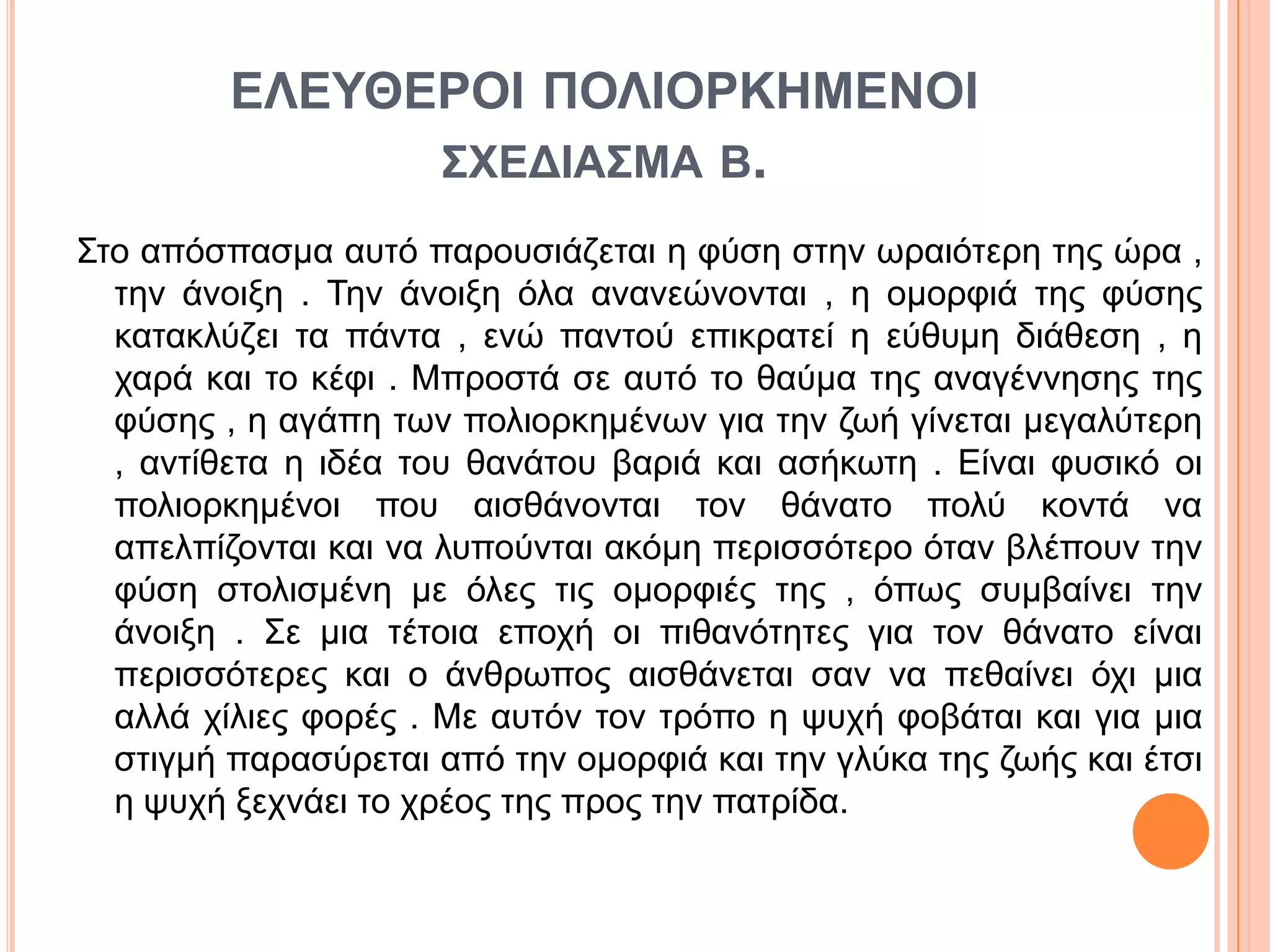 ΔΛΔΥΘΔΡΟΙ ΠΟΛΙΟΡΚΗΜΔΝΟΙ
΢ΧΔΓΙΑ΢ΜΑ Β.
Σην απόζπαζκα απηό παξνπζηάδεηαη ε θύζε ζηελ σξαηόηεξε ηεο ώξα ,
ηελ άλνημε . Τελ άλνημε όια αλαλεώλνληαη , ε νκνξθηά ηεο θύζεο
θαηαθιύδεη ηα πάληα , ελώ παληνύ επηθξαηεί ε εύζπκε δηάζεζε , ε
ραξά θαη ην θέθη . Μπξνζηά ζε απηό ην ζαύκα ηεο αλαγέλλεζεο ηεο
θύζεο , ε αγάπε ησλ πνιηνξθεκέλσλ γηα ηελ δσή γίλεηαη κεγαιύηεξε
, αληίζεηα ε ηδέα ηνπ ζαλάηνπ βαξηά θαη αζήθσηε . Είλαη θπζηθό νη
πνιηνξθεκέλνη πνπ αηζζάλνληαη ηνλ ζάλαην πνιύ θνληά λα
απειπίδνληαη θαη λα ιππνύληαη αθόκε πεξηζζόηεξν όηαλ βιέπνπλ ηελ
θύζε ζηνιηζκέλε κε όιεο ηηο νκνξθηέο ηεο , όπσο ζπκβαίλεη ηελ
άλνημε . Σε κηα ηέηνηα επνρή νη πηζαλόηεηεο γηα ηνλ ζάλαην είλαη
πεξηζζόηεξεο θαη ν άλζξσπνο αηζζάλεηαη ζαλ λα πεζαίλεη όρη κηα
αιιά ρίιηεο θνξέο . Με απηόλ ηνλ ηξόπν ε ςπρή θνβάηαη θαη γηα κηα
ζηηγκή παξαζύξεηαη από ηελ νκνξθηά θαη ηελ γιύθα ηεο δσήο θαη έηζη
ε ςπρή μερλάεη ην ρξένο ηεο πξνο ηελ παηξίδα.
 