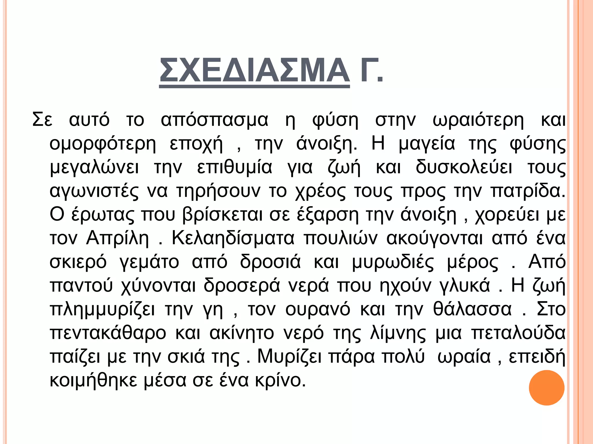 ΢ΧΔΓΙΑ΢ΜΑ Γ.
Σε απηό ην απόζπαζκα ε θύζε ζηελ σξαηόηεξε θαη
νκνξθόηεξε επνρή , ηελ άλνημε. Η καγεία ηεο θύζεο
κεγαιώλεη ηελ επηζπκία γηα δσή θαη δπζθνιεύεη ηνπο
αγσληζηέο λα ηεξήζνπλ ην ρξένο ηνπο πξνο ηελ παηξίδα.
Ο έξσηαο πνπ βξίζθεηαη ζε έμαξζε ηελ άλνημε , ρνξεύεη κε
ηνλ Απξίιε . Κειαεδίζκαηα πνπιηώλ αθνύγνληαη από έλα
ζθηεξό γεκάην από δξνζηά θαη κπξσδηέο κέξνο . Από
παληνύ ρύλνληαη δξνζεξά λεξά πνπ ερνύλ γιπθά . Η δσή
πιεκκπξίδεη ηελ γε , ηνλ νπξαλό θαη ηελ ζάιαζζα . Σην
πεληαθάζαξν θαη αθίλεην λεξό ηεο ιίκλεο κηα πεηαινύδα
παίδεη κε ηελ ζθηά ηεο . Μπξίδεη πάξα πνιύ σξαία , επεηδή
θνηκήζεθε κέζα ζε έλα θξίλν.
 