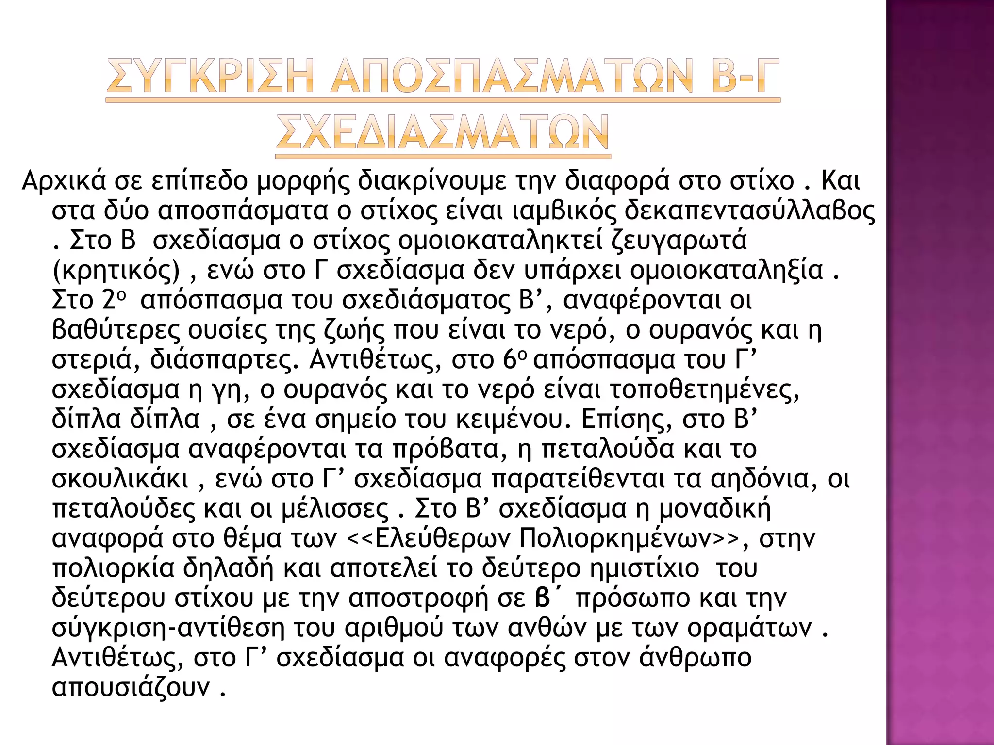 Αουικά ρε επίπεδξ μξοτήπ διακοίμξσμε ςημ διατξοά ρςξ ρςίυξ . Και
ρςα δύξ απξρπάρμαςα ξ ρςίυξπ είμαι ιαμβικόπ δεκαπεμςαρύλλαβξπ
. Σςξ Β ρυεδίαρμα ξ ρςίυξπ ξμξιξκαςαληκςεί ζεσγαοωςά
(κοηςικόπ) , εμώ ρςξ Γ ρυεδίαρμα δεμ σπάουει ξμξιξκαςαληνία .
Σςξ 2ξ απόρπαρμα ςξσ ρυεδιάρμαςξπ Β’, αματέοξμςαι ξι
βαθύςεοεπ ξσρίεπ ςηπ ζωήπ πξσ είμαι ςξ μεοό, ξ ξσοαμόπ και η
ρςεοιά, διάρπαοςεπ. Αμςιθέςωπ, ρςξ 6ξ απόρπαρμα ςξσ Γ’
ρυεδίαρμα η γη, ξ ξσοαμόπ και ςξ μεοό είμαι ςξπξθεςημέμεπ,
δίπλα δίπλα , ρε έμα ρημείξ ςξσ κειμέμξσ. Δπίρηπ, ρςξ Β’
ρυεδίαρμα αματέοξμςαι ςα ποόβαςα, η πεςαλξύδα και ςξ
ρκξσλικάκι , εμώ ρςξ Γ’ ρυεδίαρμα παοαςείθεμςαι ςα αηδόμια, ξι
πεςαλξύδεπ και ξι μέλιρρεπ . Σςξ Β’ ρυεδίαρμα η μξμαδική
αματξοά ρςξ θέμα ςωμ <<Δλεύθεοωμ Πξλιξοκημέμωμ>>, ρςημ
πξλιξοκία δηλαδή και απξςελεί ςξ δεύςεοξ ημιρςίυιξ ςξσ
δεύςεοξσ ρςίυξσ με ςημ απξρςοξτή ρε β΄ ποόρωπξ και ςημ
ρύγκοιρη-αμςίθερη ςξσ αοιθμξύ ςωμ αμθώμ με ςωμ ξοαμάςωμ .
Αμςιθέςωπ, ρςo Γ’ ρυεδίαρμα ξι αματξοέπ ρςξμ άμθοωπξ
απξσριάζξσμ .
 