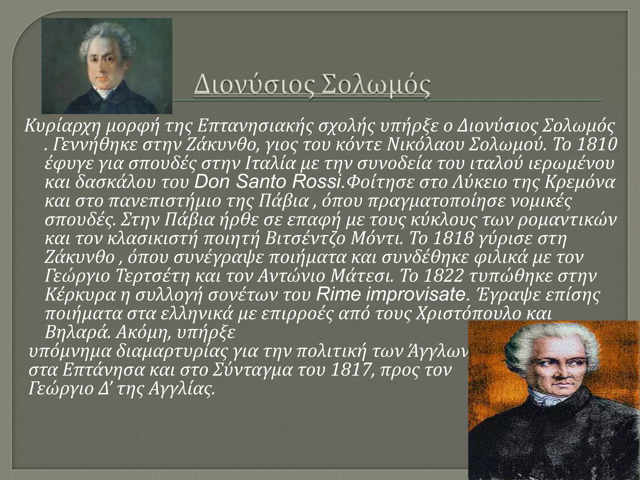 Κυρύαρχη μορφό τησ Επτανηςιακόσ ςχολόσ υπόρξε ο Διονύςιοσ Σολωμόσ
. Γεννόθηκε ςτην Ζϊκυνθο, γιοσ του κόντε Νικόλαου Σολωμού. Το 1810
ϋφυγε για ςπουδϋσ ςτην Ιταλύα με την ςυνοδεύα του ιταλού ιερωμϋνου
και δαςκϊλου του Don Santo Rossi.Φούτηςε ςτο Λύκειο τησ Κρεμόνα
και ςτο πανεπιςτόμιο τησ Πϊβια , όπου πραγματοπούηςε νομικϋσ
ςπουδϋσ. Στην Πϊβια όρθε ςε επαφό με τουσ κύκλουσ των ρομαντικών
και τον κλαςικιςτό ποιητό Βιτςϋντζο Μόντι. Το 1818 γύριςε ςτη
Ζϊκυνθο , όπου ςυνϋγραψε ποιόματα και ςυνδϋθηκε φιλικϊ με τον
Γεώργιο Τερτςϋτη και τον Αντώνιο Μϊτεςι. Το 1822 τυπώθηκε ςτην
Κϋρκυρα η ςυλλογό ςονϋτων του Rime improvisate. Έγραψε επύςησ
ποιόματα ςτα ελληνικϊ με επιρροϋσ από τουσ Χριςτόπουλο και
Βηλαρϊ. Ακόμη, υπόρξε
υπόμνημα διαμαρτυρύασ για την πολιτικό των Άγγλων
ςτα Επτϊνηςα και ςτο Σύνταγμα του 1817, προσ τον
Γεώργιο Δ’ τησ Αγγλύασ.
 