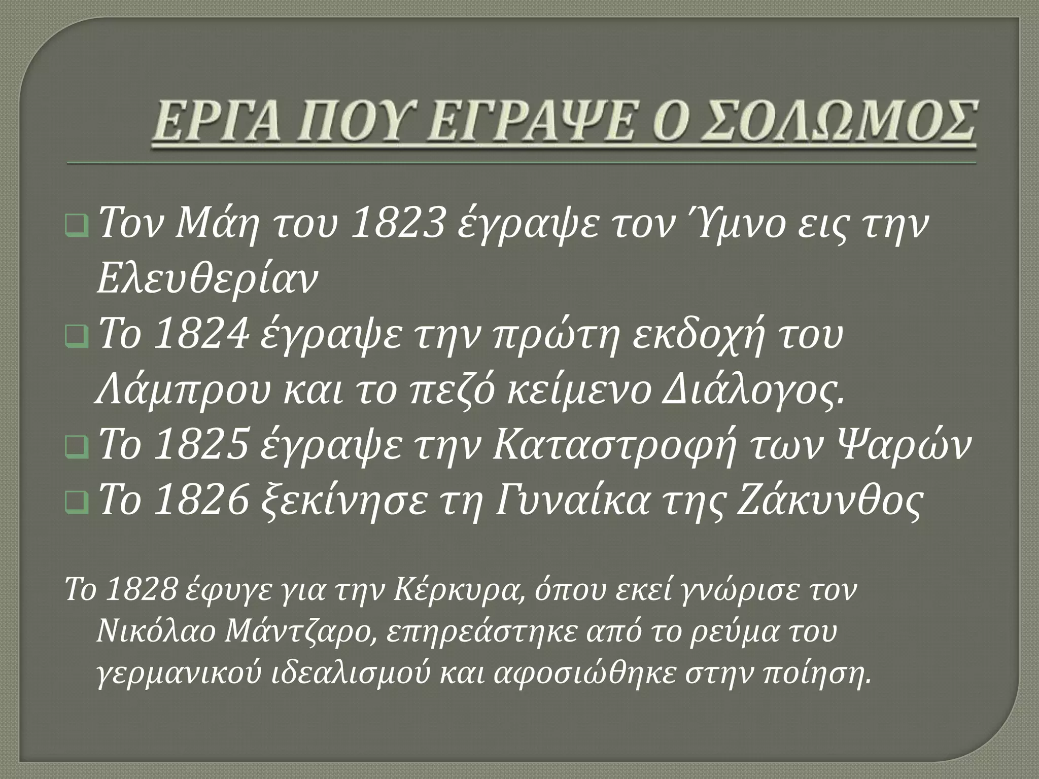 Τον Μϊη του 1823 ϋγραψε τον Ύμνο εισ την
Ελευθερύαν
Το 1824 ϋγραψε την πρώτη εκδοχό του
Λϊμπρου και το πεζό κεύμενο Διϊλογοσ.
Το 1825 ϋγραψε την Καταςτροφό των Ψαρών
Το 1826 ξεκύνηςε τη Γυναύκα τησ Ζϊκυνθοσ
Το 1828 ϋφυγε για την Κϋρκυρα, όπου εκεύ γνώριςε τον
Νικόλαο Μϊντζαρο, επηρεϊςτηκε από το ρεύμα του
γερμανικού ιδεαλιςμού και αφοςιώθηκε ςτην πούηςη.
 