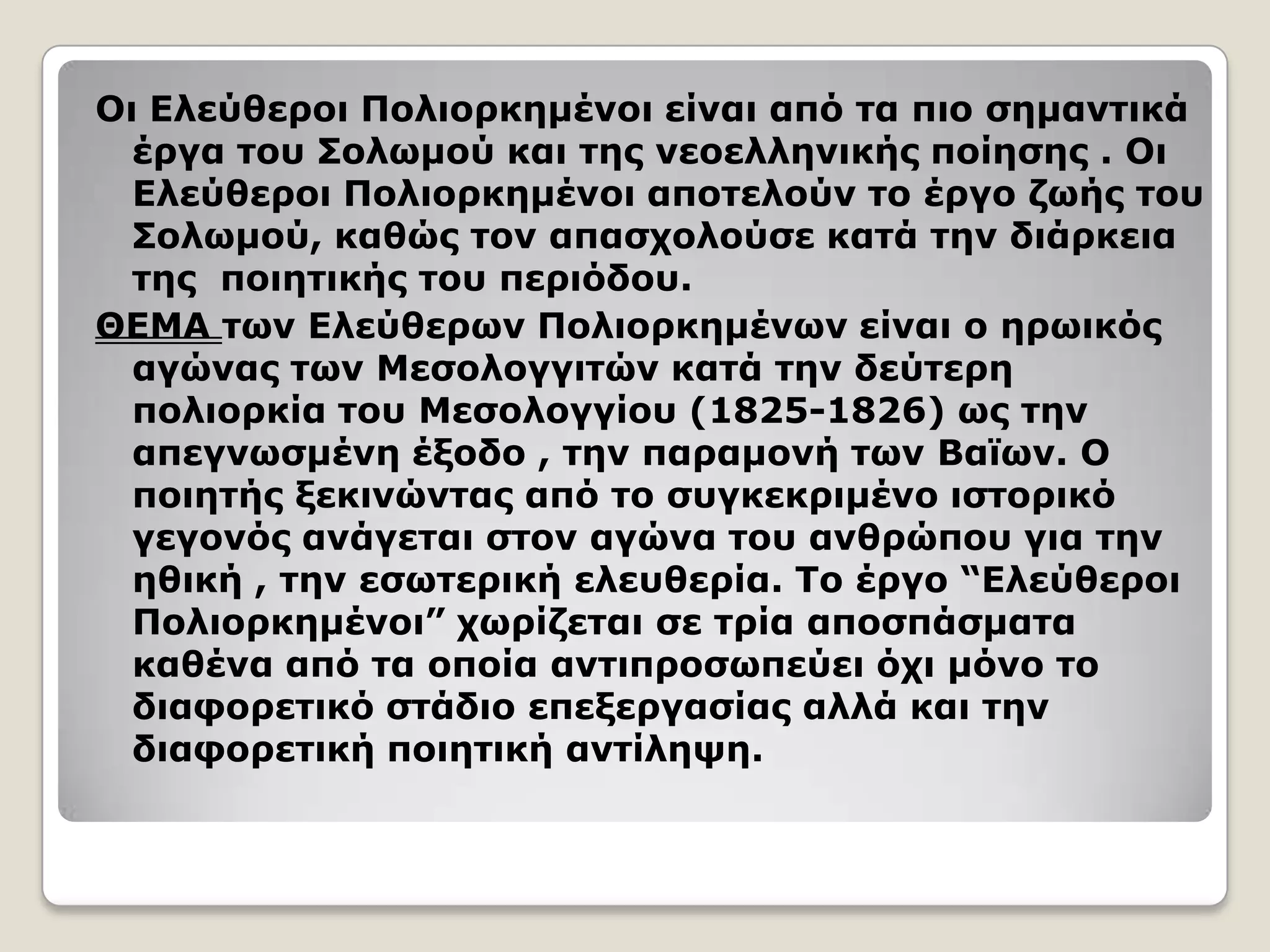 Οι Ελεύθεποι Πολιοπκημένοι είναι από ηα πιο ζημανηικά
έπγα ηος Σολυμού και ηηρ νεοελληνικήρ ποίηζηρ . Οι
Ελεύθεποι Πολιοπκημένοι αποηελούν ηο έπγο ζυήρ ηος
Σολυμού, καθώρ ηον απαζσολούζε καηά ηην διάπκεια
ηηρ ποιηηικήρ ηος πεπιόδος.
ΘΕΜΑ ηυν Ελεύθεπυν Πολιοπκημένυν είναι ο ηπυικόρ
αγώναρ ηυν Μεζολογγιηών καηά ηην δεύηεπη
πολιοπκία ηος Μεζολογγίος (1825-1826) υρ ηην
απεγνυζμένη έξοδο , ηην παπαμονή ηυν Βαφυν. Ο
ποιηηήρ ξεκινώνηαρ από ηο ζςγκεκπιμένο ιζηοπικό
γεγονόρ ανάγεηαι ζηον αγώνα ηος ανθπώπος για ηην
ηθική , ηην εζυηεπική ελεςθεπία. Το έπγο “Ελεύθεποι
Πολιοπκημένοι” συπίζεηαι ζε ηπία αποζπάζμαηα
καθένα από ηα οποία ανηιπποζυπεύει όσι μόνο ηο
διαθοπεηικό ζηάδιο επεξεπγαζίαρ αλλά και ηην
διαθοπεηική ποιηηική ανηίλητη.
 