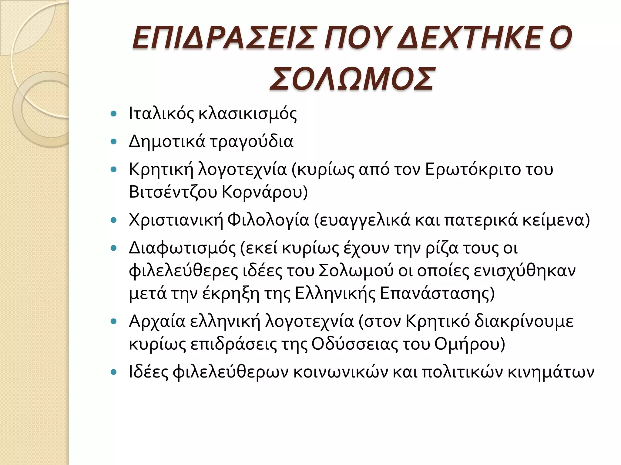 ΕΠΙΔΡΑ΢ΕΙ΢ ΠΟΤ ΔΕΦΣΗΚΕ Ο
΢ΟΛΩΜΟ΢
 Ιταλικόσ κλαςικιςμόσ
 Δημοτικά τραγούδια
 Κρητική λογοτεχνία (κυρίωσ από τον Ερωτόκριτο του
Βιτςέντζου Κορνάρου)
 Χριςτιανική Φιλολογία (ευαγγελικά και πατερικά κείμενα)
 Διαφωτιςμόσ (εκεί κυρίωσ έχουν την ρίζα τουσ οι
φιλελεύθερεσ ιδέεσ του Σολωμού οι οποίεσ ενιςχύθηκαν
μετά την έκρηξη τησ Ελληνικήσ Επανάςταςησ)
 Αρχαία ελληνική λογοτεχνία (ςτον Κρητικό διακρίνουμε
κυρίωσ επιδράςεισ τησ Οδύςςειασ του Ομήρου)
 Ιδέεσ φιλελεύθερων κοινωνικών και πολιτικών κινημάτων
 