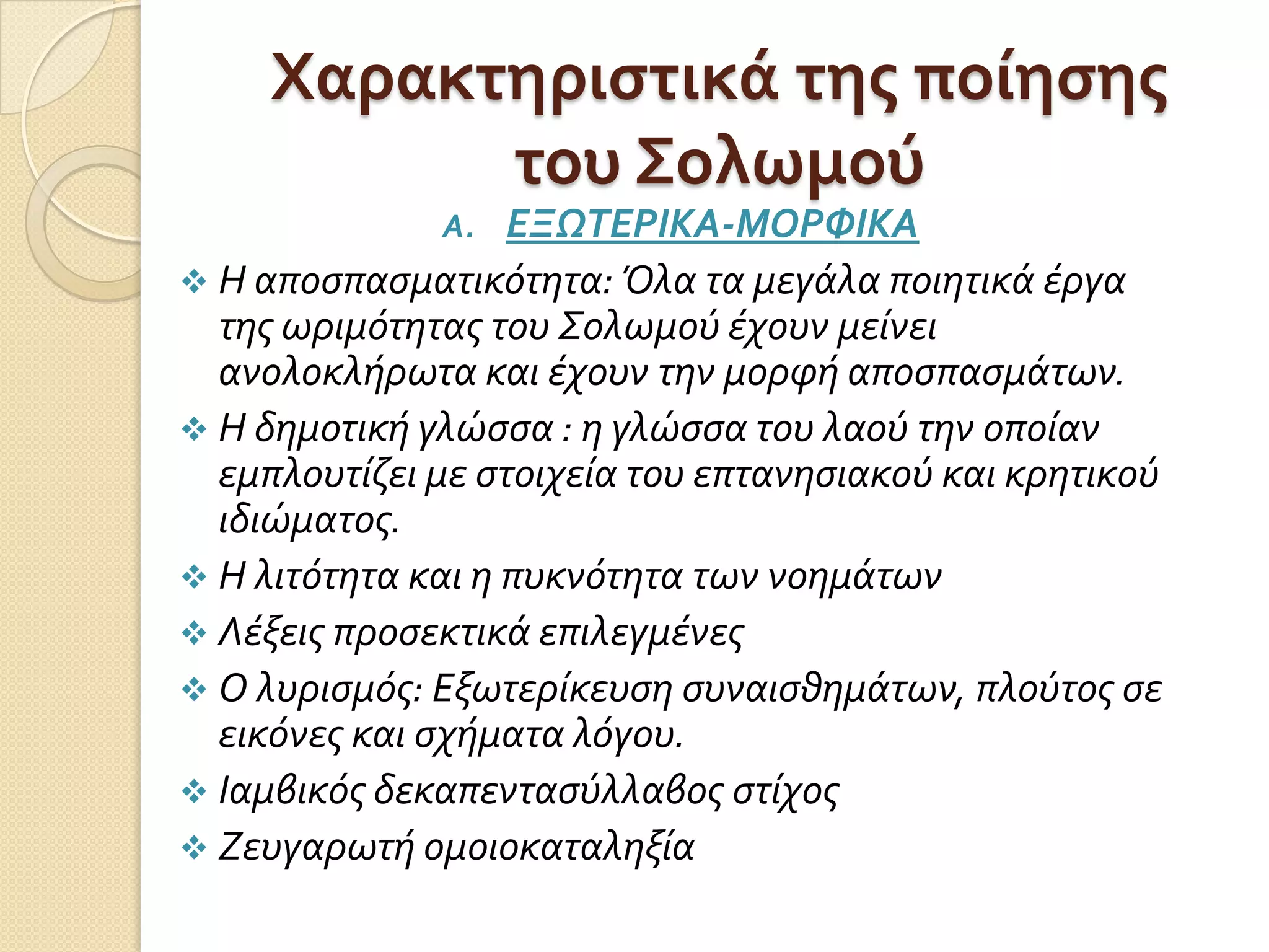 Χαρακτηριςτικά τησ ποίηςησ
του Σολωμού
A. ΕΞΩΣΕΡΙΚΑ-ΜΟΡΥΙΚΑ
 Η αποςπαςματικότητα: Όλα τα μεγάλα ποιητικά έργα
τησ ωριμότητασ του Σολωμού έχουν μείνει
ανολοκλήρωτα και έχουν την μορφή αποςπαςμάτων.
 Η δημοτική γλώςςα : η γλώςςα του λαού την οποίαν
εμπλουτίζει με ςτοιχεία του επτανηςιακού και κρητικού
ιδιώματοσ.
 Η λιτότητα και η πυκνότητα των νοημάτων
 Λέξεισ προςεκτικά επιλεγμένεσ
 Ο λυριςμόσ: Εξωτερίκευςη ςυναιςθημάτων, πλούτοσ ςε
εικόνεσ και ςχήματα λόγου.
 Ιαμβικόσ δεκαπενταςύλλαβοσ ςτίχοσ
 Ζευγαρωτή ομοιοκαταληξία
 