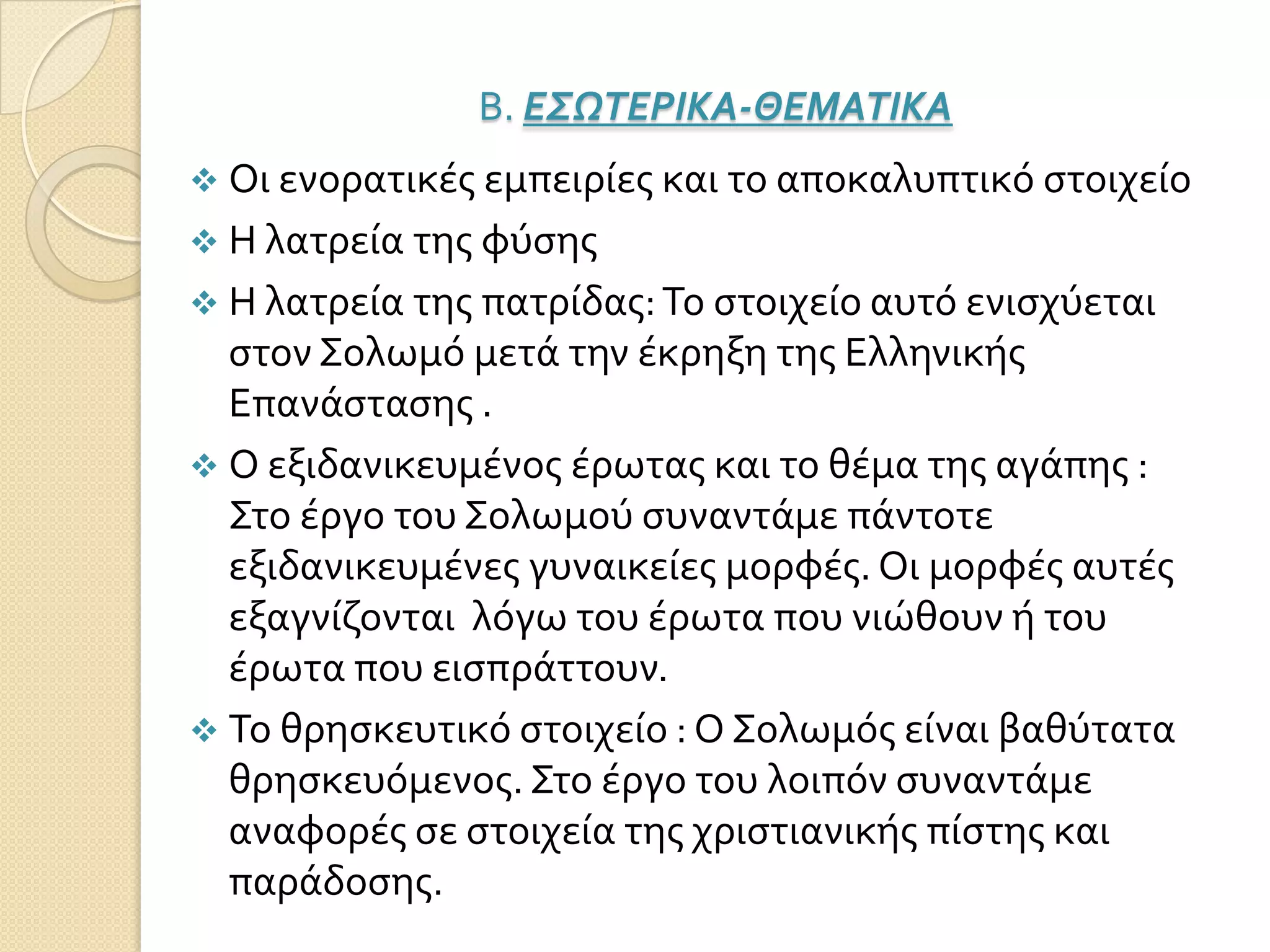 Β. Ε΢ΩΣΕΡΙΚΑ-ΘΕΜΑΣΙΚΑ
 Οι ενορατικέσ εμπειρίεσ και το αποκαλυπτικό ςτοιχείο
 Η λατρεία τησ φύςησ
 Η λατρεία τησ πατρίδασ:Το ςτοιχείο αυτό ενιςχύεται
ςτον Σολωμό μετά την έκρηξη τησ Ελληνικήσ
Επανάςταςησ .
 Ο εξιδανικευμένοσ έρωτασ και το θέμα τησ αγάπησ :
Στο έργο του Σολωμού ςυναντάμε πάντοτε
εξιδανικευμένεσ γυναικείεσ μορφέσ. Οι μορφέσ αυτέσ
εξαγνίζονται λόγω του έρωτα που νιώθουν ή του
έρωτα που ειςπράττουν.
 Το θρηςκευτικό ςτοιχείο : Ο Σολωμόσ είναι βαθύτατα
θρηςκευόμενοσ.Στο έργο του λοιπόν ςυναντάμε
αναφορέσ ςε ςτοιχεία τησ χριςτιανικήσ πίςτησ και
παράδοςησ.
 