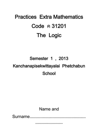 Practices Extra Mathematics
Code 31201
The Logic
Semester 1 , 2013
Kanchanapisekwittayalai Phetchabun
School
Name and
Surname
 