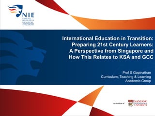 International Education in Transition:
Preparing 21st Century Learners:
A Perspective from Singapore and
How This Relates to KSA and GCC
Prof S Gopinathan
Curriculum, Teaching & Learning
Academic Group
 