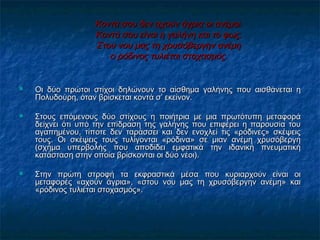 Κοντά σου δεν αχούν άγρια οι ανέμοι.Κοντά σου δεν αχούν άγρια οι ανέμοι.
Κοντά σου είνΚοντά σου είναιαι η γαλήνη και το φως.η γαλήνη και το φως.
Στου νου μας τη χρυσόβεργην ανέμηΣτου νου μας τη χρυσόβεργην ανέμη
οο ρόδινος τυλιέται στοχασμός.ρόδινος τυλιέται στοχασμός.
 Οι δύο πρώτοι στίχοι δηλώνουν το αίσθημα γαλήνης που αισθάνεται ηΟι δύο πρώτοι στίχοι δηλώνουν το αίσθημα γαλήνης που αισθάνεται η
Πολυδούρη, όταν βρίσκεται κοντά σ’ εκείνον.Πολυδούρη, όταν βρίσκεται κοντά σ’ εκείνον.
 Στους επόμενους δύο στίχους η ποιήτρια με μια πρωτότυπη μεταφοράΣτους επόμενους δύο στίχους η ποιήτρια με μια πρωτότυπη μεταφορά
δείχνει ότι υπό την επίδραση της γαλήνης που επιφέρει η παρουσία τουδείχνει ότι υπό την επίδραση της γαλήνης που επιφέρει η παρουσία του
αγαπημένου, τίποτε δεν ταράσσει και δεν ενοχλεί τις «ρόδινες» σκέψειςαγαπημένου, τίποτε δεν ταράσσει και δεν ενοχλεί τις «ρόδινες» σκέψεις
τους. Οι σκέψεις τους τυλίγονται «ρόδινα» σε μιαν ανέμη χρυσόβεργητους. Οι σκέψεις τους τυλίγονται «ρόδινα» σε μιαν ανέμη χρυσόβεργη
(σχήμα υπερβολής που αποδίδει εμφατικά την ιδανική πνευματική(σχήμα υπερβολής που αποδίδει εμφατικά την ιδανική πνευματική
κατάσταση στην οποία βρίσκονται οι δύο νέοι).κατάσταση στην οποία βρίσκονται οι δύο νέοι).
 Στην πρώτη στροφή τα εκφραστικά μέσα που κυριαρχούν είναι οιΣτην πρώτη στροφή τα εκφραστικά μέσα που κυριαρχούν είναι οι
μεταφορές «αχούν άγρια», «στου νου μας τη χρυσόβεργην ανέμη» καιμεταφορές «αχούν άγρια», «στου νου μας τη χρυσόβεργην ανέμη» και
«ρόδινος τυλιέται στοχασμός».«ρόδινος τυλιέται στοχασμός».
 