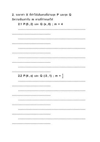 2. X P Q
m
2.1 P (5 , 2) Q (x , 6) ; m = 4
…………………………………………………………………
…………………………………….
…………………………………………………………………
…………………………………….
…………………………………………………………………
…………………………………….
…………………………………………………………………
…………………………………….
…………………………………………………………………
…………………………………….
2.2 P (4 , x) Q (-3 , 1) ; m =
…………………………………………………………………
…………………………………….
…………………………………………………………………
…………………………………….
…………………………………………………………………
…………………………………….
…………………………………………………………………
…………………………………….
…………………………………………………………………
…………………………………….
 