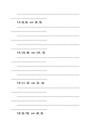 …………………………………………………………………
…………………………………….
1.3 (2, 5) (9 , 5)
…………………………………………………………………
……………………………………
…………………………………………………………………
…………………………………….
…………………………………………………………………
…………………………………….
1.4 (-5, -6) (-5 , -3)
…………………………………………………………………
……………………………………
…………………………………………………………………
…………………………………….
…………………………………………………………………
…………………………………….
1.5 (-1, -2) (3 , -4)
…………………………………………………………………
……………………………………
…………………………………………………………………
…………………………………….
…………………………………………………………………
…………………………………….
1.6 (2, 13) (8 , 5)
 