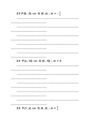 2.3 P (6 , -3) Q (9 , x) ; m = -
…………………………………………………………………
…………………………………….
…………………………………………………………………
…………………………………….
…………………………………………………………………
…………………………………….
…………………………………………………………………
…………………………………….
…………………………………………………………………
…………………………………….
2.4 P (x , 12) Q (5 , 12) ; m = 0
…………………………………………………………………
…………………………………….
…………………………………………………………………
…………………………………….
…………………………………………………………………
…………………………………….
…………………………………………………………………
…………………………………….
…………………………………………………………………
…………………………………….
2.5 P (1 , x) Q (4 , 3) ; m =
 