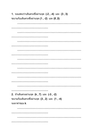 1. (-2 , -4) (3 , 3)
(1 , -2) (6 ,5)
…………………………………………………………………
…………………………………….
…………………………………………………………………
…………………………………….
…………………………………………………………………
…………………………………….
…………………………………………………………………
…………………………………….
…………………………………………………………………
…………………………………….
…………………………………………………………………
…………………………………….
…………………………………………………………………
…………………………………….
…………………………………………………………………
…………………………………….
2. (k , 7) (-3 , -2)
(3 , 2) (1 , -4)
k
…………………………………………………………………
…………………………………….
…………………………………………………………………
…………………………………….
 