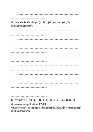 …………………………………………………………………
…………………………………….
5. b (b , 6) , (-1 , 4) (-4 , 2)
…………………………………………………………………
…………………………………….
…………………………………………………………………
…………………………………….
…………………………………………………………………
…………………………………….
…………………………………………………………………
…………………………………….
…………………………………………………………………
…………………………………….
…………………………………………………………………
…………………………………….
…………………………………………………………………
…………………………………….
…………………………………………………………………
…………………………………….
6. P (-3 , 2) , Q (1 , 6) , R (5 , 4) S (3 , 0)
PQRS
 