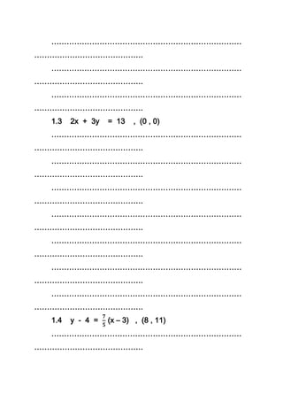 …………………………………………………………………
…………………………………….
…………………………………………………………………
…………………………………….
…………………………………………………………………
…………………………………….
1.3 2x + 3y = 13 , (0 , 0)
…………………………………………………………………
…………………………………….
…………………………………………………………………
…………………………………….
…………………………………………………………………
…………………………………….
…………………………………………………………………
…………………………………….
…………………………………………………………………
…………………………………….
…………………………………………………………………
…………………………………….
…………………………………………………………………
…………………………………….
1.4 y - 4 = (x – 3) , (8 , 11)
…………………………………………………………………
…………………………………….
 