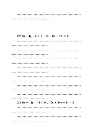 …………………………………………………………………
…………………………………….
2.2 3x - 4y - 7 = 0 , 6x - 8y + 16 = 0
…………………………………………………………………
…………………………………….
…………………………………………………………………
…………………………………….
…………………………………………………………………
…………………………………….
…………………………………………………………………
…………………………………….
…………………………………………………………………
…………………………………….
…………………………………………………………………
…………………………………….
…………………………………………………………………
…………………………………….
2.3 5x + 12y - 15 = 0 , 10x + 24y + 9 = 0
…………………………………………………………………
…………………………………….
…………………………………………………………………
…………………………………….
 