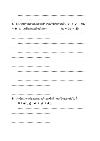 …………………………………………………………………
…………………………………….
5. x2 + y2 - 10x
= 0 4x + 3y = 20
…………………………………………………………………
…………………………………….
…………………………………………………………………
…………………………………….
…………………………………………………………………
…………………………………….
…………………………………………………………………
…………………………………….
…………………………………………………………………
…………………………………….
…………………………………………………………………
…………………………………….
…………………………………………………………………
…………………………………….
6.
6.1 {(x , y)  x2 + y2  4 }
…………………………………………………………………
…………………………………….
…………………………………………………………………
…………………………………….
 