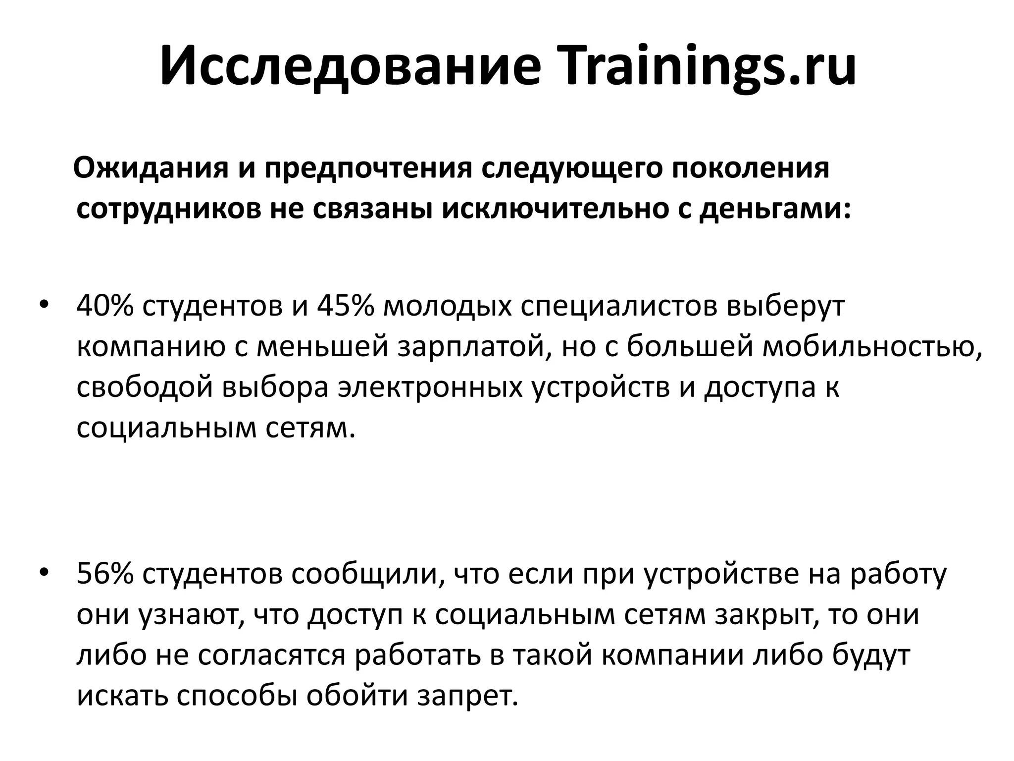 Исследование Trainings.ru
Ожидания и предпочтения следующего поколения
сотрудников не связаны исключительно с деньгами:
• 40% студентов и 45% молодых специалистов выберут
компанию с меньшей зарплатой, но с большей мобильностью,
свободой выбора электронных устройств и доступа к
социальным сетям.
• 56% студентов сообщили, что если при устройстве на работу
они узнают, что доступ к социальным сетям закрыт, то они
либо не согласятся работать в такой компании либо будут
искать способы обойти запрет.
 