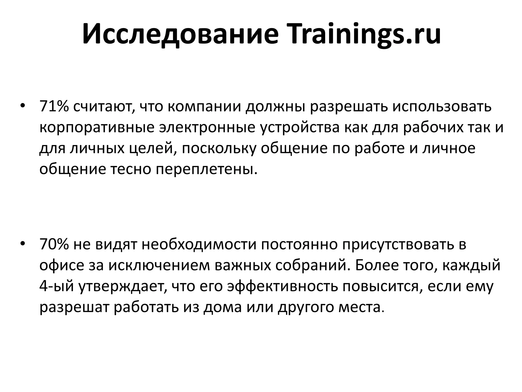 Исследование Trainings.ru
• 71% считают, что компании должны разрешать использовать
корпоративные электронные устройства как для рабочих так и
для личных целей, поскольку общение по работе и личное
общение тесно переплетены.
• 70% не видят необходимости постоянно присутствовать в
офисе за исключением важных собраний. Более того, каждый
4-ый утверждает, что его эффективность повысится, если ему
разрешат работать из дома или другого места.
 