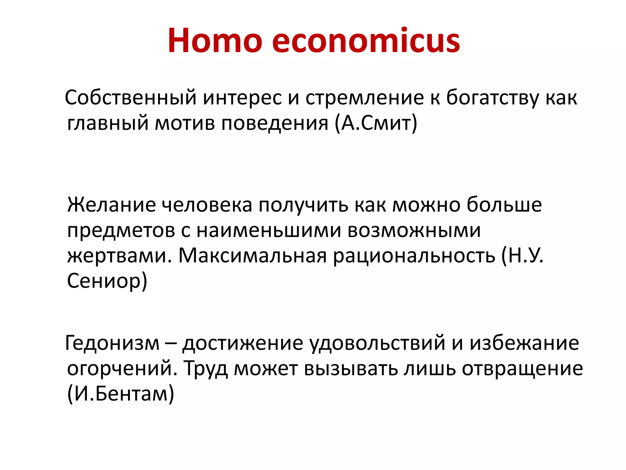 Homo economicus
Собственный интерес и стремление к богатству как
главный мотив поведения (А.Смит)
Желание человека получить как можно больше
предметов с наименьшими возможными
жертвами. Максимальная рациональность (Н.У.
Сениор)
Гедонизм – достижение удовольствий и избежание
огорчений. Труд может вызывать лишь отвращение
(И.Бентам)
 