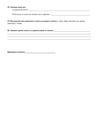 18. Запиши няколко:
а) заразни болести - _____________________________________________________
б) болести, от които не можем да се заразим - ________________________________________
19. Подчертай само напитките, които съдържат алкохол: вино, бира, ябълков сок, ракия,
лимонада., мляко.
20. Запиши храни, които са здравословни за човека:________________________________
_________________________________________________________________________
_________________________________________________________________________
_________________________________________________________________________
Проверка и оценка:_______________________________
 