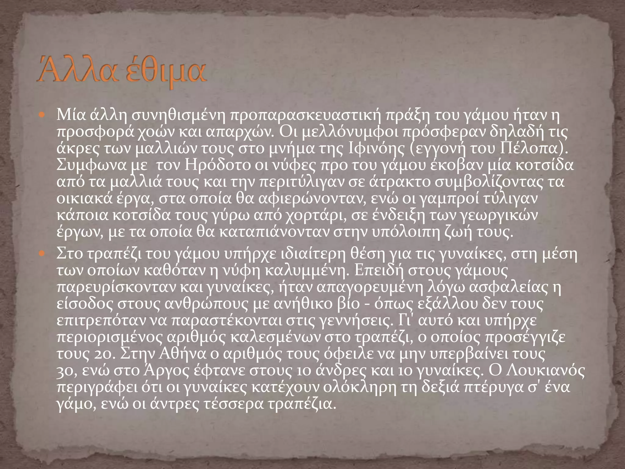  Μύα ϊλλη ςυνηθιςμϋνη προπαραςκευαςτικό πρϊξη του γϊμου όταν η
προςφορϊ χοών και απαρχών. Οι μελλόνυμφοι πρόςφεραν δηλαδό τισ
ϊκρεσ των μαλλιών τουσ ςτο μνόμα τησ Ιφινόησ (εγγονό του Πϋλοπα).
Συμφωνα με τον Ηρόδοτο οι νύφεσ προ του γϊμου ϋκοβαν μύα κοτςύδα
από τα μαλλιϊ τουσ και την περιτύλιγαν ςε ϊτρακτο ςυμβολύζοντασ τα
οικιακϊ ϋργα, ςτα οπούα θα αφιερώνονταν, ενώ οι γαμπρού τύλιγαν
κϊποια κοτςύδα τουσ γύρω από χορτϊρι, ςε ϋνδειξη των γεωργικών
ϋργων, με τα οπούα θα καταπιϊνονταν ςτην υπόλοιπη ζωό τουσ.
 Στο τραπϋζι του γϊμου υπόρχε ιδιαύτερη θϋςη για τισ γυναύκεσ, ςτη μϋςη
των οπούων καθόταν η νύφη καλυμμϋνη. Επειδό ςτουσ γϊμουσ
παρευρύςκονταν και γυναύκεσ, όταν απαγορευμϋνη λόγω αςφαλεύασ η
εύςοδοσ ςτουσ ανθρώπουσ με ανόθικο βύο - όπωσ εξϊλλου δεν τουσ
επιτρεπόταν να παραςτϋκονται ςτισ γεννόςεισ. Γι' αυτό και υπόρχε
περιοριςμϋνοσ αριθμόσ καλεςμϋνων ςτο τραπϋζι, ο οπούοσ προςϋγγιζε
τουσ 20. Στην Αθόνα ο αριθμόσ τουσ όφειλε να μην υπερβαύνει τουσ
30, ενώ ςτο Άργοσ ϋφτανε ςτουσ 10 ϊνδρεσ και 10 γυναύκεσ. Ο Λουκιανόσ
περιγρϊφει ότι οι γυναύκεσ κατϋχουν ολόκληρη τη δεξιϊ πτϋρυγα ς' ϋνα
γϊμο, ενώ οι ϊντρεσ τϋςςερα τραπϋζια.
 