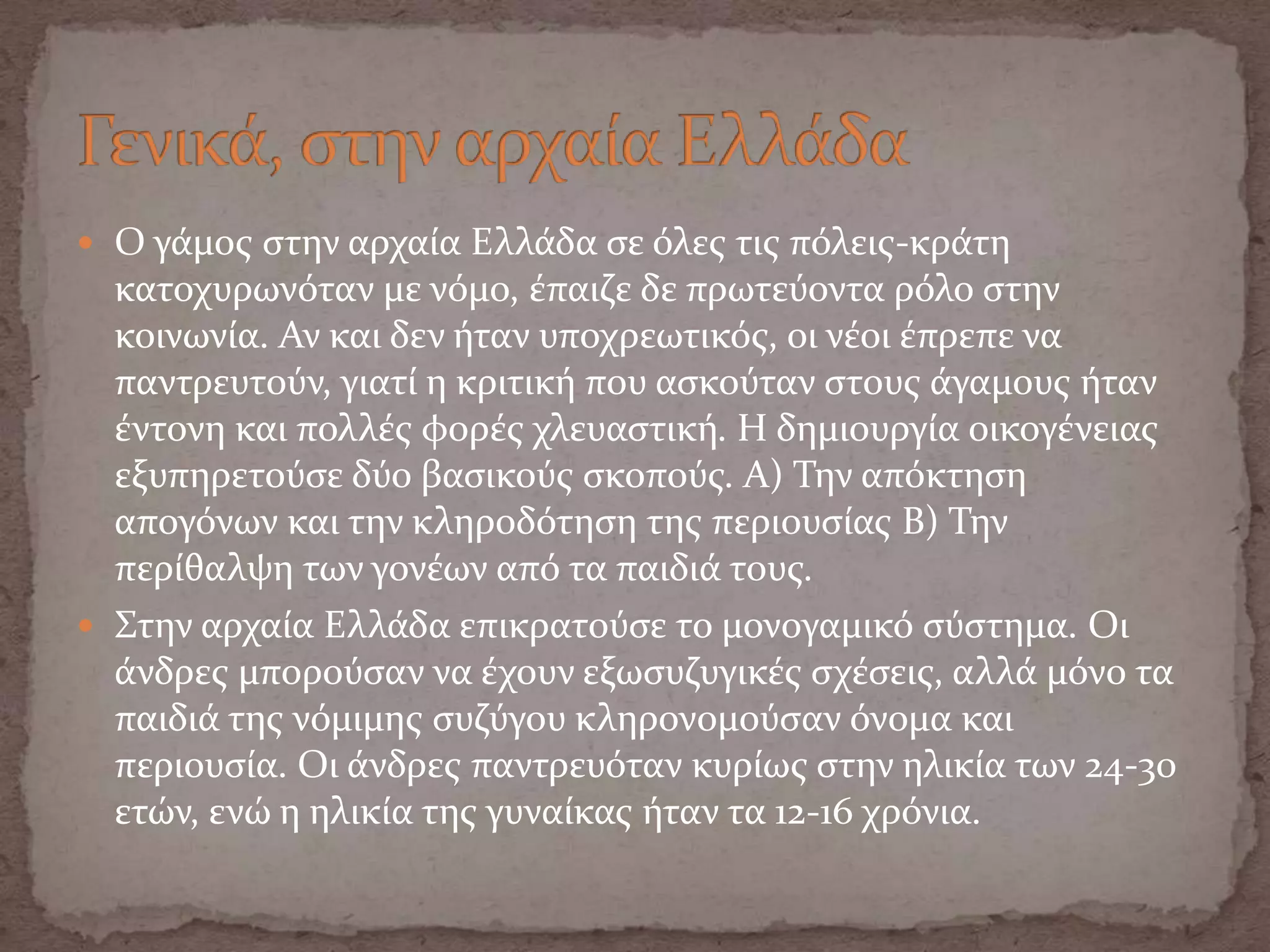 Ο γϊμοσ ςτην αρχαύα Ελλϊδα ςε όλεσ τισ πόλεισ-κρϊτη
κατοχυρωνόταν με νόμο, ϋπαιζε δε πρωτεύοντα ρόλο ςτην
κοινωνύα. Αν και δεν όταν υποχρεωτικόσ, οι νϋοι ϋπρεπε να
παντρευτούν, γιατύ η κριτικό που αςκούταν ςτουσ ϊγαμουσ όταν
ϋντονη και πολλϋσ φορϋσ χλευαςτικό. Η δημιουργύα οικογϋνειασ
εξυπηρετούςε δύο βαςικούσ ςκοπούσ. Α) Την απόκτηςη
απογόνων και την κληροδότηςη τησ περιουςύασ Β) Την
περύθαλψη των γονϋων από τα παιδιϊ τουσ.
 Στην αρχαύα Ελλϊδα επικρατούςε το μονογαμικό ςύςτημα. Οι
ϊνδρεσ μπορούςαν να ϋχουν εξωςυζυγικϋσ ςχϋςεισ, αλλϊ μόνο τα
παιδιϊ τησ νόμιμησ ςυζύγου κληρονομούςαν όνομα και
περιουςύα. Οι ϊνδρεσ παντρευόταν κυρύωσ ςτην ηλικύα των 24-30
ετών, ενώ η ηλικύα τησ γυναύκασ όταν τα 12-16 χρόνια.
 
