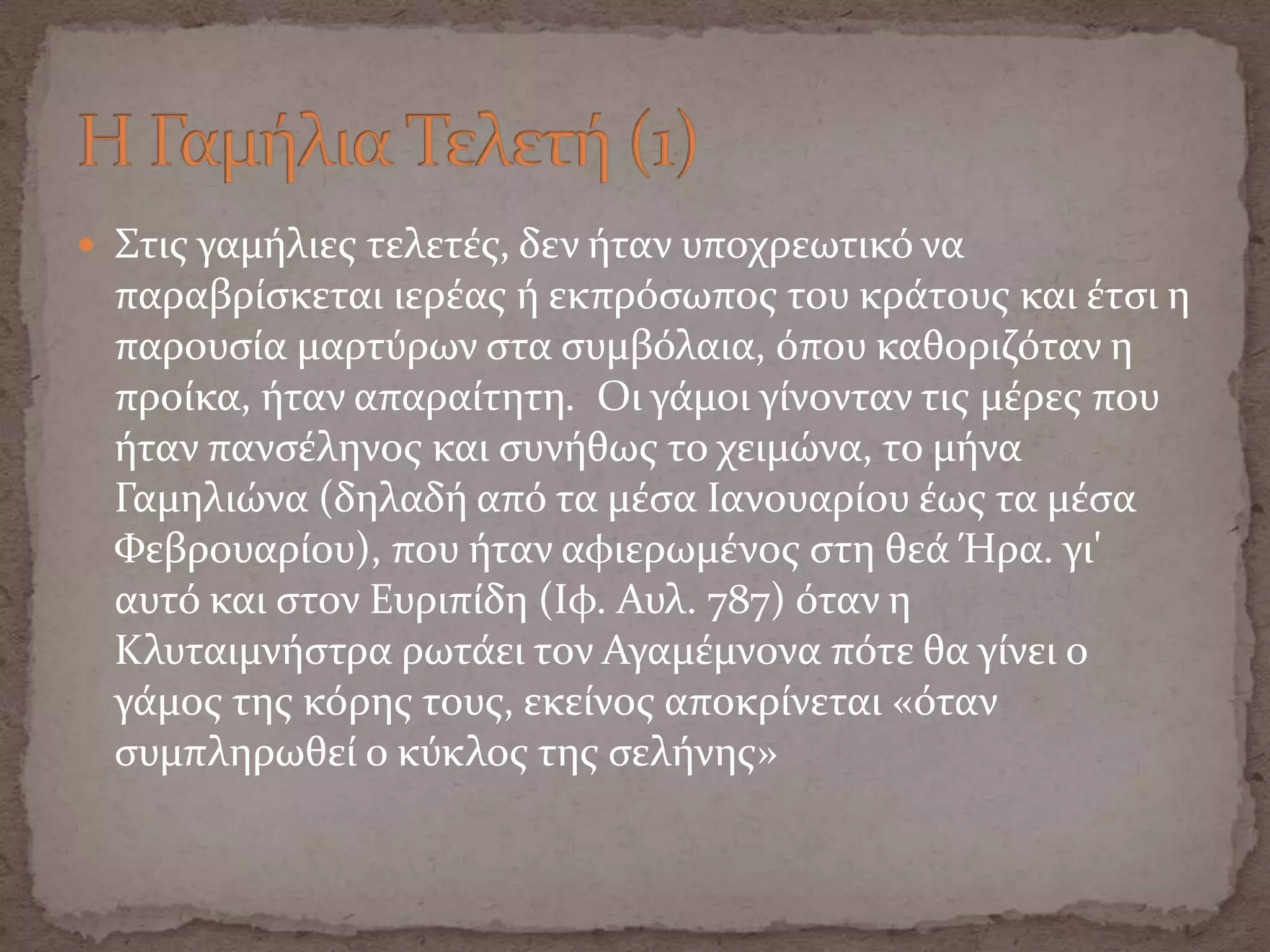  Στισ γαμόλιεσ τελετϋσ, δεν όταν υποχρεωτικό να
παραβρύςκεται ιερϋασ ό εκπρόςωποσ του κρϊτουσ και ϋτςι η
παρουςύα μαρτύρων ςτα ςυμβόλαια, όπου καθοριζόταν η
προύκα, όταν απαραύτητη. Οι γϊμοι γύνονταν τισ μϋρεσ που
όταν πανςϋληνοσ και ςυνόθωσ το χειμώνα, το μόνα
Γαμηλιώνα (δηλαδό από τα μϋςα Ιανουαρύου ϋωσ τα μϋςα
Φεβρουαρύου), που όταν αφιερωμϋνοσ ςτη θεϊ Ήρα. γι'
αυτό και ςτον Ευριπύδη (Ιφ. Αυλ. 787) όταν η
Κλυταιμνόςτρα ρωτϊει τον Αγαμϋμνονα πότε θα γύνει ο
γϊμοσ τησ κόρησ τουσ, εκεύνοσ αποκρύνεται «όταν
ςυμπληρωθεύ ο κύκλοσ τησ ςελόνησ»
 