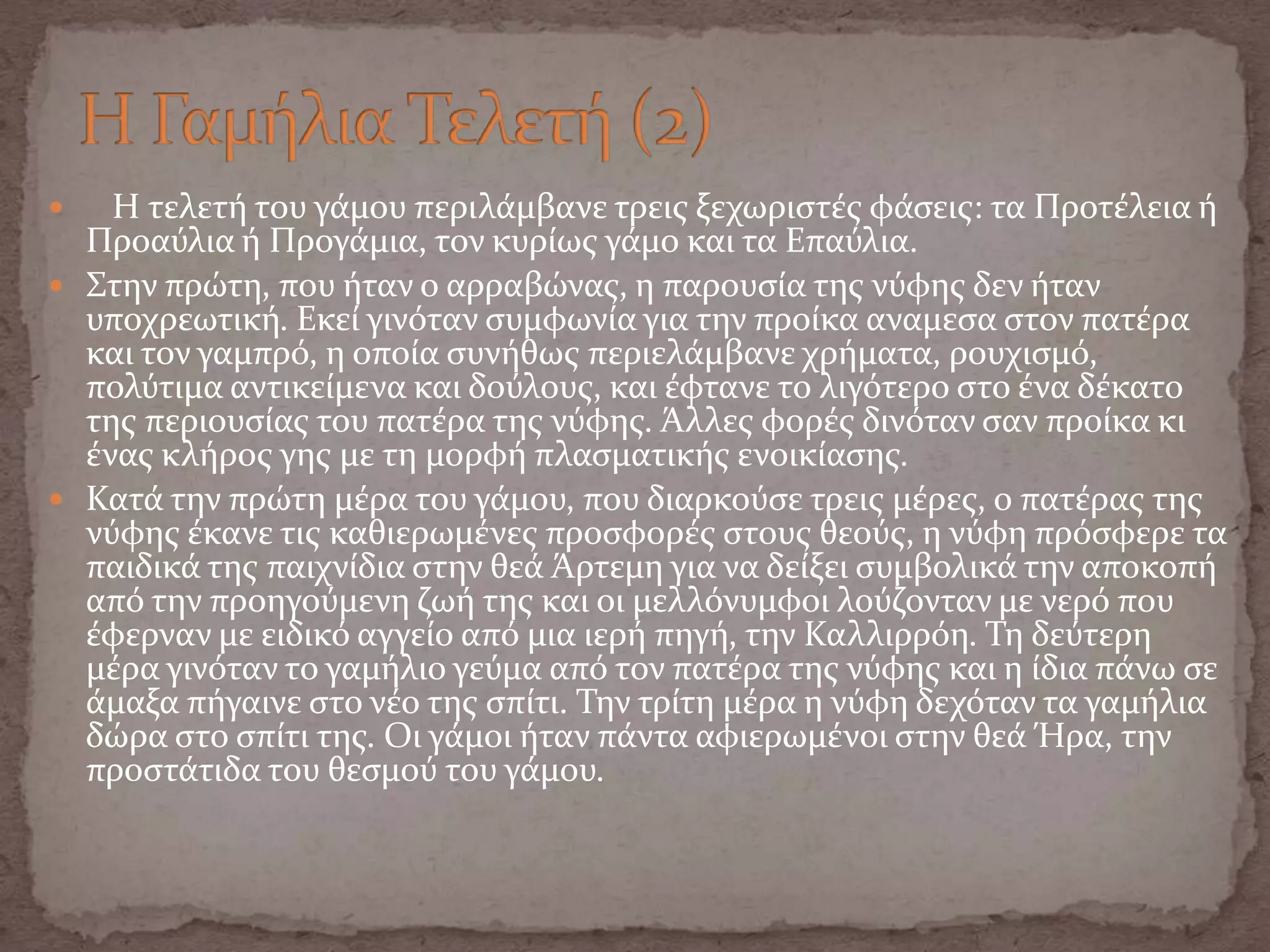  Η τελετό του γϊμου περιλϊμβανε τρεισ ξεχωριςτϋσ φϊςεισ: τα Προτϋλεια ό
Προαύλια ό Προγϊμια, τον κυρύωσ γϊμο και τα Επαύλια.
 Στην πρώτη, που όταν ο αρραβώνασ, η παρουςύα τησ νύφησ δεν όταν
υποχρεωτικό. Εκεύ γινόταν ςυμφωνύα για την προύκα αναμεςα ςτον πατϋρα
και τον γαμπρό, η οπούα ςυνόθωσ περιελϊμβανε χρόματα, ρουχιςμό,
πολύτιμα αντικεύμενα και δούλουσ, και ϋφτανε το λιγότερο ςτο ϋνα δϋκατο
τησ περιουςύασ του πατϋρα τησ νύφησ. Άλλεσ φορϋσ δινόταν ςαν προύκα κι
ϋνασ κλόροσ γησ με τη μορφό πλαςματικόσ ενοικύαςησ.
 Κατϊ την πρώτη μϋρα του γϊμου, που διαρκούςε τρεισ μϋρεσ, ο πατϋρασ τησ
νύφησ ϋκανε τισ καθιερωμϋνεσ προςφορϋσ ςτουσ θεούσ, η νύφη πρόςφερε τα
παιδικϊ τησ παιχνύδια ςτην θεϊ Άρτεμη για να δεύξει ςυμβολικϊ την αποκοπό
από την προηγούμενη ζωό τησ και οι μελλόνυμφοι λούζονταν με νερό που
ϋφερναν με ειδικό αγγεύο από μια ιερό πηγό, την Καλλιρρόη. Τη δεύτερη
μϋρα γινόταν το γαμόλιο γεύμα από τον πατϋρα τησ νύφησ και η ύδια πϊνω ςε
ϊμαξα πόγαινε ςτο νϋο τησ ςπύτι. Την τρύτη μϋρα η νύφη δεχόταν τα γαμόλια
δώρα ςτο ςπύτι τησ. Οι γϊμοι όταν πϊντα αφιερωμϋνοι ςτην θεϊ Ήρα, την
προςτϊτιδα του θεςμού του γϊμου.
 