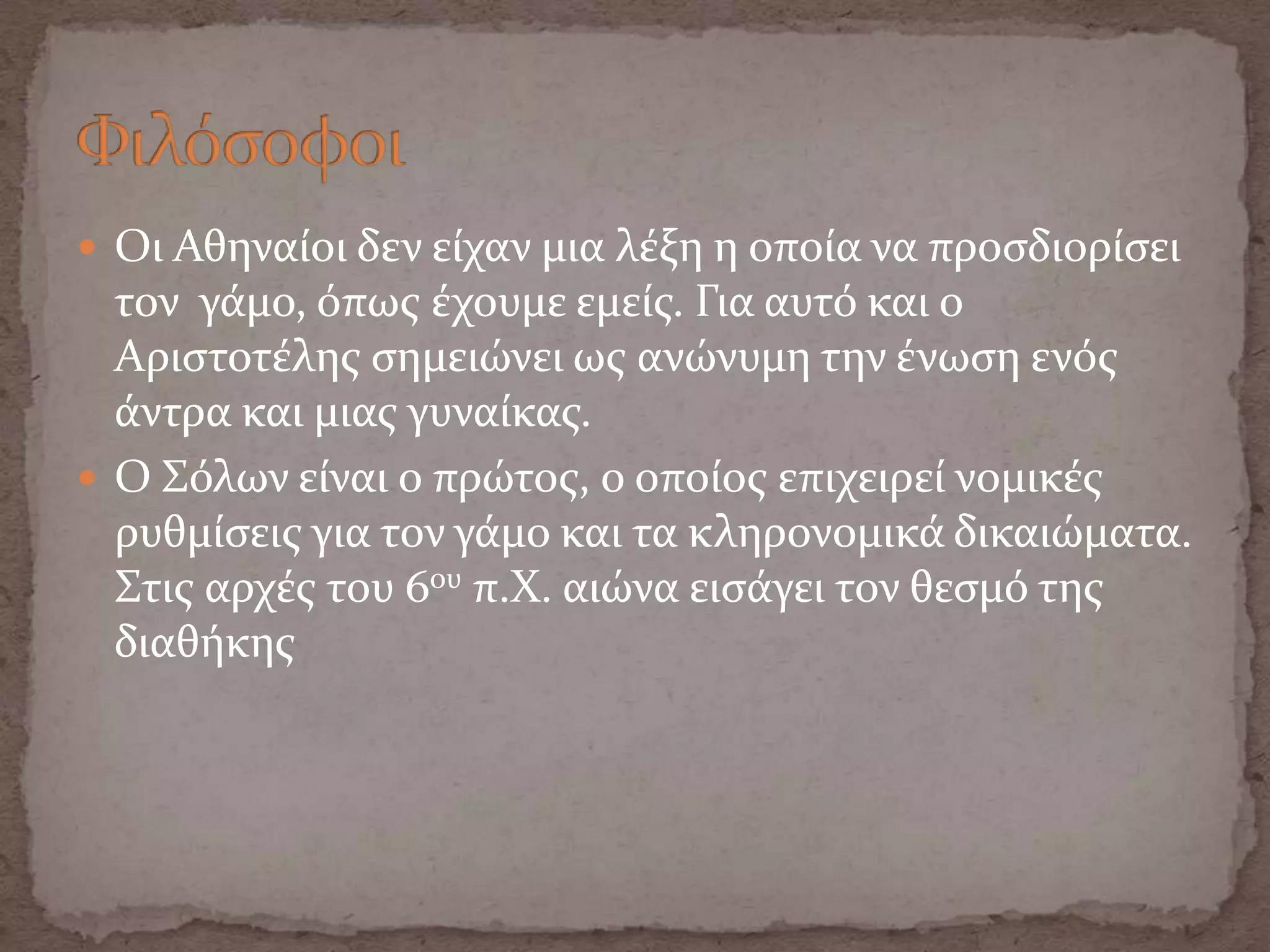  Οι Αθηναύοι δεν εύχαν μια λϋξη η οπούα να προςδιορύςει
τον γϊμο, όπωσ ϋχουμε εμεύσ. Για αυτό και ο
Αριςτοτϋλησ ςημειώνει ωσ ανώνυμη την ϋνωςη ενόσ
ϊντρα και μιασ γυναύκασ.
 Ο Σόλων εύναι ο πρώτοσ, ο οπούοσ επιχειρεύ νομικϋσ
ρυθμύςεισ για τον γϊμο και τα κληρονομικϊ δικαιώματα.
Στισ αρχϋσ του 6ου π.Χ. αιώνα ειςϊγει τον θεςμό τησ
διαθόκησ
 