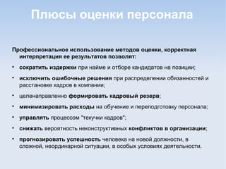 Плюсы оценки персонала
Профессиональное использование методов оценки, корректная
интерпретация ее результатов позволят:

сократить издержки при найме и отборе кандидатов на позиции;

исключить ошибочные решения при распределении обязанностей и
расстановке кадров в компании;

целенаправленно формировать кадровый резерв;

минимизировать расходы на обучение и переподготовку персонала;

управлять процессом "текучки кадров";

снижать вероятность неконструктивных конфликтов в организации;

прогнозировать успешность человека на новой должности, в
сложной, неординарной ситуации, в особых условиях деятельности.
 
