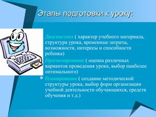 Этапы подготовки к уроку:Этапы подготовки к уроку:
 Диагностика ( характер учебного материала,
структура урока, временные затраты,
возможности, интересы и способности
ребенка)
 Прогнозирование ( оценка различных
вариантов проведения урока, выбор наиболее
оптимального)
 Планирование ( создание методической
структуры урока, выбор форм организации
учебной деятельности обучающихся, средств
обучения и т.д.)
 