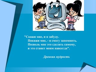 "Скажи мне, и я забуду.
Покажи мне, - я смогу запомнить.
Позволь мне это сделать самому,
и это станет моим навсегда".
Древняя мудрость
 