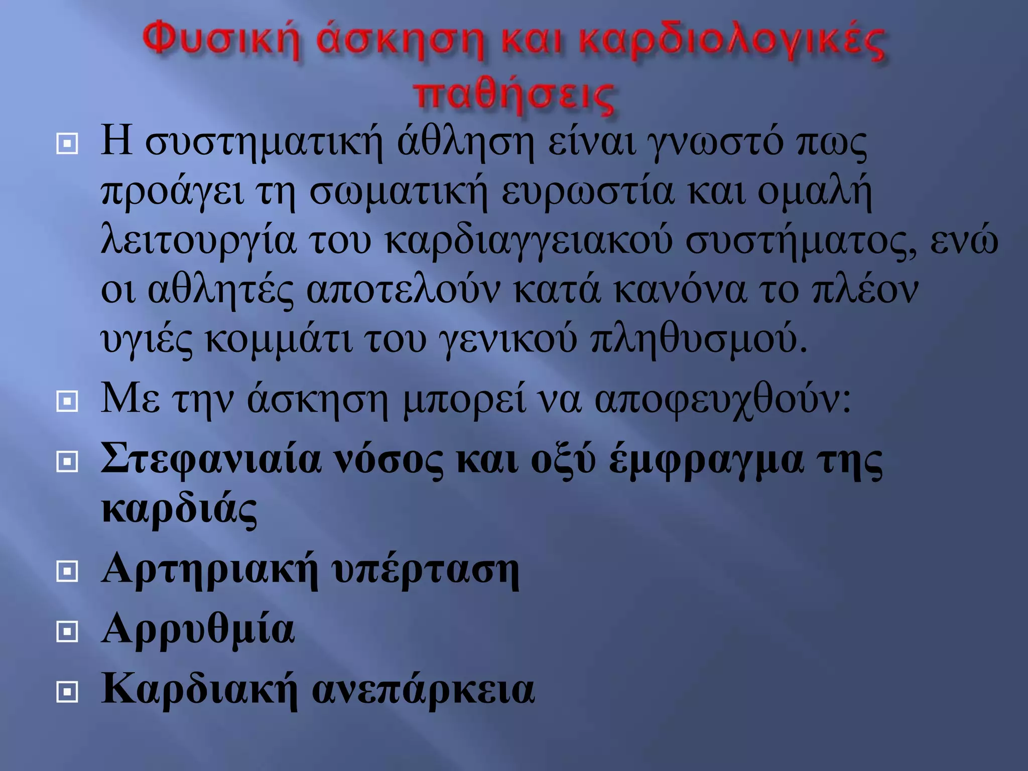  Ζ ζπζηεκαηηθή άζιεζε είλαη γλσζηό πσο
πξνάγεη ηε ζσκαηηθή επξσζηία θαη νκαιή
ιεηηνπξγία ηνπ θαξδηαγγεηαθνύ ζπζηήκαηνο, ελώ
νη αζιεηέο απνηεινύλ θαηά θαλόλα ην πιένλ
πγηέο θνκκάηη ηνπ γεληθνύ πιεζπζκνύ.
 Με ηελ άζθεζε κπνξεί λα απνθεπρζνύλ:
 Σηεθαληαία λόζνο θαη νμύ έκθξαγκα ηεο
θαξδηάο
 Αξηεξηαθή ππέξηαζε
 Αξξπζκία
 Καξδηαθή αλεπάξθεηα
 