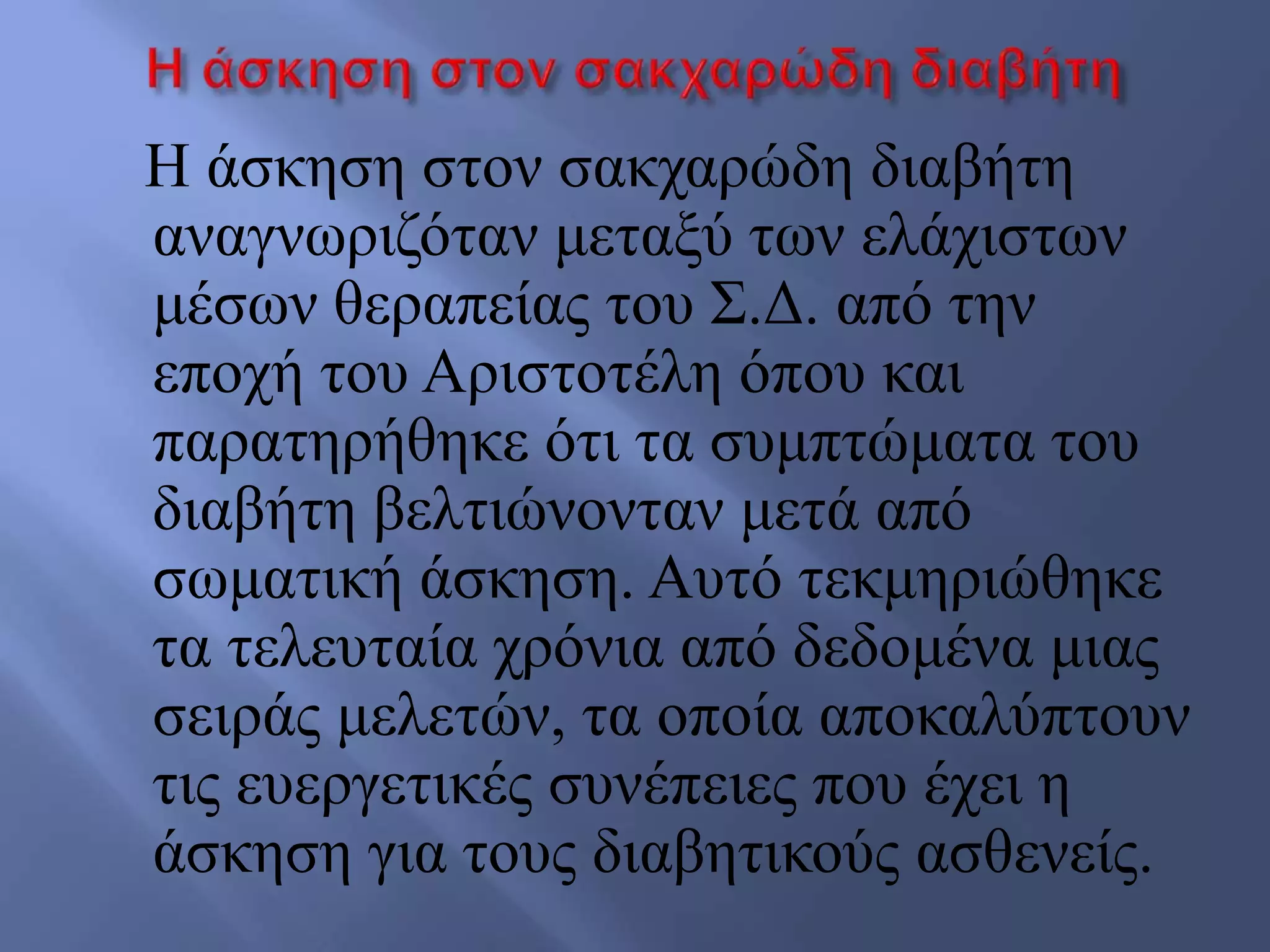 Ζ άζθεζε ζηνλ ζαθραξώδε δηαβήηε
αλαγλσξηδόηαλ κεηαμύ ησλ ειάρηζησλ
κέζσλ ζεξαπείαο ηνπ ΢.Γ. από ηελ
επνρή ηνπ Αξηζηνηέιε όπνπ θαη
παξαηεξήζεθε όηη ηα ζπκπηώκαηα ηνπ
δηαβήηε βειηηώλνληαλ κεηά από
ζσκαηηθή άζθεζε. Απηό ηεθκεξηώζεθε
ηα ηειεπηαία ρξόληα από δεδνκέλα κηαο
ζεηξάο κειεηώλ, ηα νπνία απνθαιύπηνπλ
ηηο επεξγεηηθέο ζπλέπεηεο πνπ έρεη ε
άζθεζε γηα ηνπο δηαβεηηθνύο αζζελείο.
 