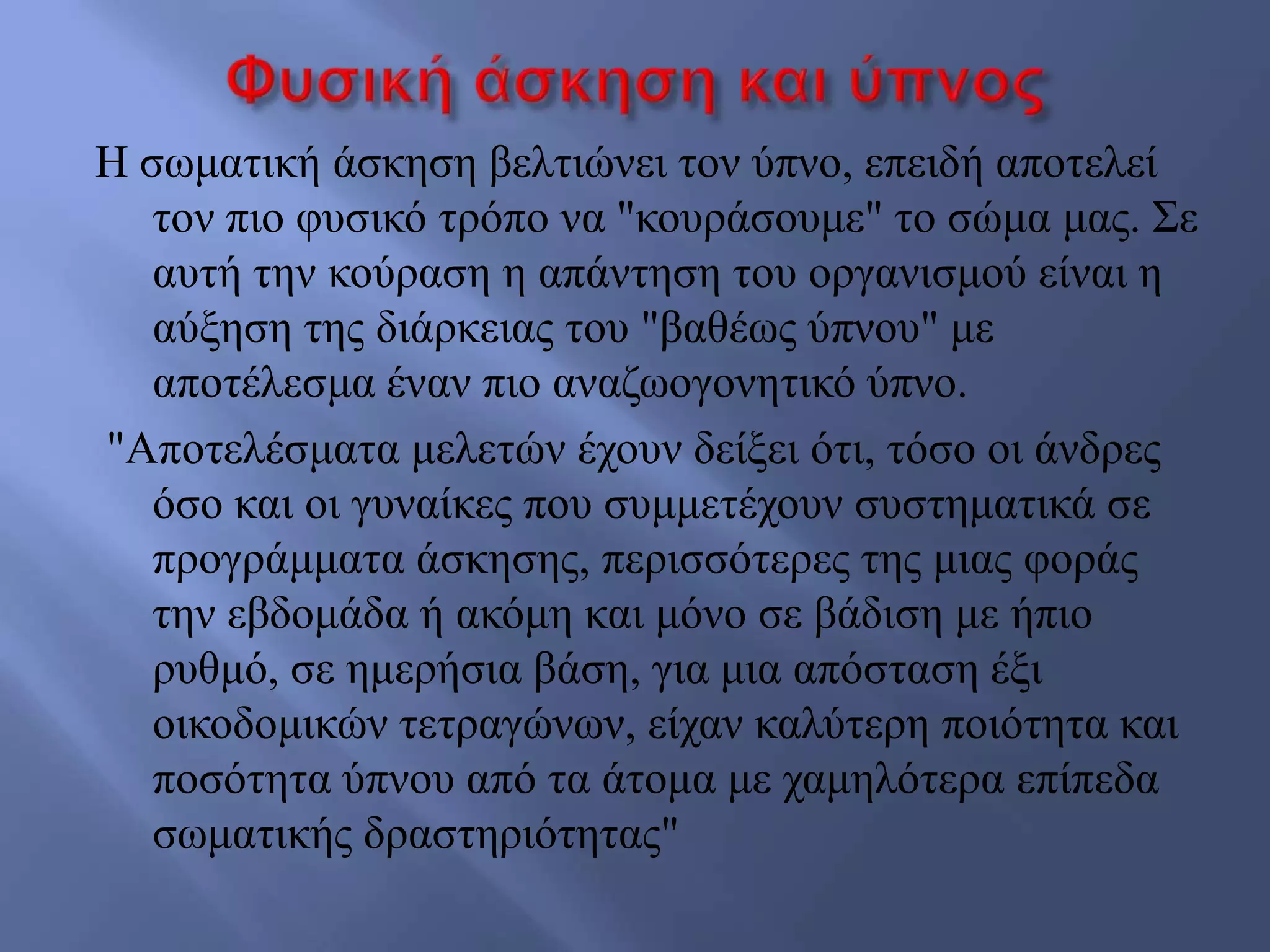 Ζ ζσκαηηθή άζθεζε βειηηώλεη ηνλ ύπλν, επεηδή απνηειεί
ηνλ πην θπζηθό ηξόπν λα "θνπξάζνπκε" ην ζώκα καο. ΢ε
απηή ηελ θνύξαζε ε απάληεζε ηνπ νξγαληζκνύ είλαη ε
αύμεζε ηεο δηάξθεηαο ηνπ "βαζέσο ύπλνπ" κε
απνηέιεζκα έλαλ πην αλαδσνγνλεηηθό ύπλν.
"Απνηειέζκαηα κειεηώλ έρνπλ δείμεη όηη, ηόζν νη άλδξεο
όζν θαη νη γπλαίθεο πνπ ζπκκεηέρνπλ ζπζηεκαηηθά ζε
πξνγξάκκαηα άζθεζεο, πεξηζζόηεξεο ηεο κηαο θνξάο
ηελ εβδνκάδα ή αθόκε θαη κόλν ζε βάδηζε κε ήπην
ξπζκό, ζε εκεξήζηα βάζε, γηα κηα απόζηαζε έμη
νηθνδνκηθώλ ηεηξαγώλσλ, είραλ θαιύηεξε πνηόηεηα θαη
πνζόηεηα ύπλνπ από ηα άηνκα κε ρακειόηεξα επίπεδα
ζσκαηηθήο δξαζηεξηόηεηαο"
 