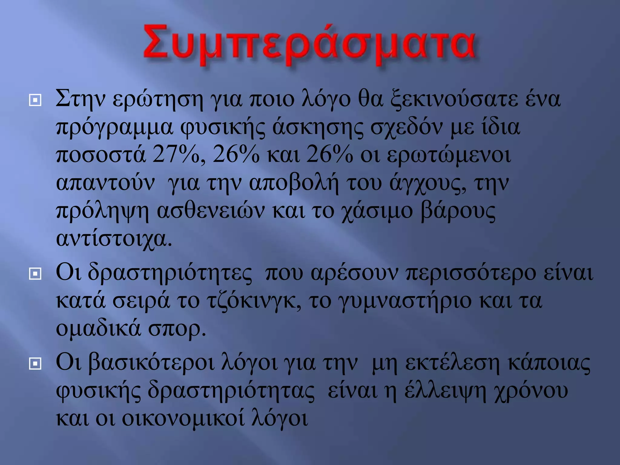  ΢ηελ εξώηεζε γηα πνην ιόγν ζα μεθηλνύζαηε έλα
πξόγξακκα θπζηθήο άζθεζεο ζρεδόλ κε ίδηα
πνζνζηά 27%, 26% θαη 26% νη εξσηώκελνη
απαληνύλ γηα ηελ απνβνιή ηνπ άγρνπο, ηελ
πξόιεςε αζζελεηώλ θαη ην ράζηκν βάξνπο
αληίζηνηρα.
 Οη δξαζηεξηόηεηεο πνπ αξέζνπλ πεξηζζόηεξν είλαη
θαηά ζεηξά ην ηδόθηλγθ, ην γπκλαζηήξην θαη ηα
νκαδηθά ζπνξ.
 Οη βαζηθόηεξνη ιόγνη γηα ηελ κε εθηέιεζε θάπνηαο
θπζηθήο δξαζηεξηόηεηαο είλαη ε έιιεηςε ρξόλνπ
θαη νη νηθνλνκηθνί ιόγνη
 