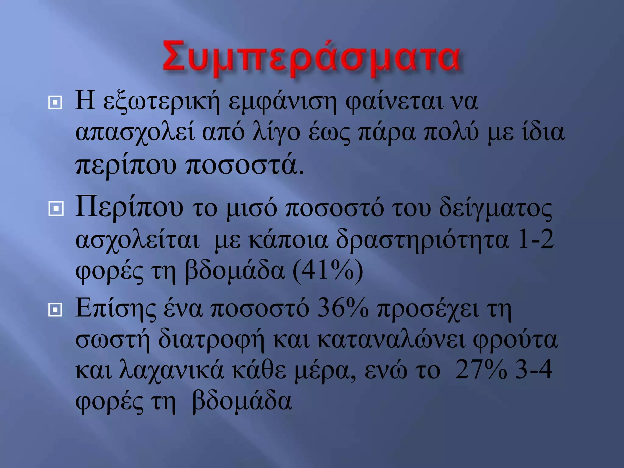  Ζ εμσηεξηθή εκθάληζε θαίλεηαη λα
απαζρνιεί από ιίγν έσο πάξα πνιύ κε ίδηα
πεξίπνπ πνζνζηά.
 Πεξίπνπ ην κηζό πνζνζηό ηνπ δείγκαηνο
αζρνιείηαη κε θάπνηα δξαζηεξηόηεηα 1-2
θνξέο ηε βδνκάδα (41%)
 Δπίζεο έλα πνζνζηό 36% πξνζέρεη ηε
ζσζηή δηαηξνθή θαη θαηαλαιώλεη θξνύηα
θαη ιαραληθά θάζε κέξα, ελώ ην 27% 3-4
θνξέο ηε βδνκάδα
 