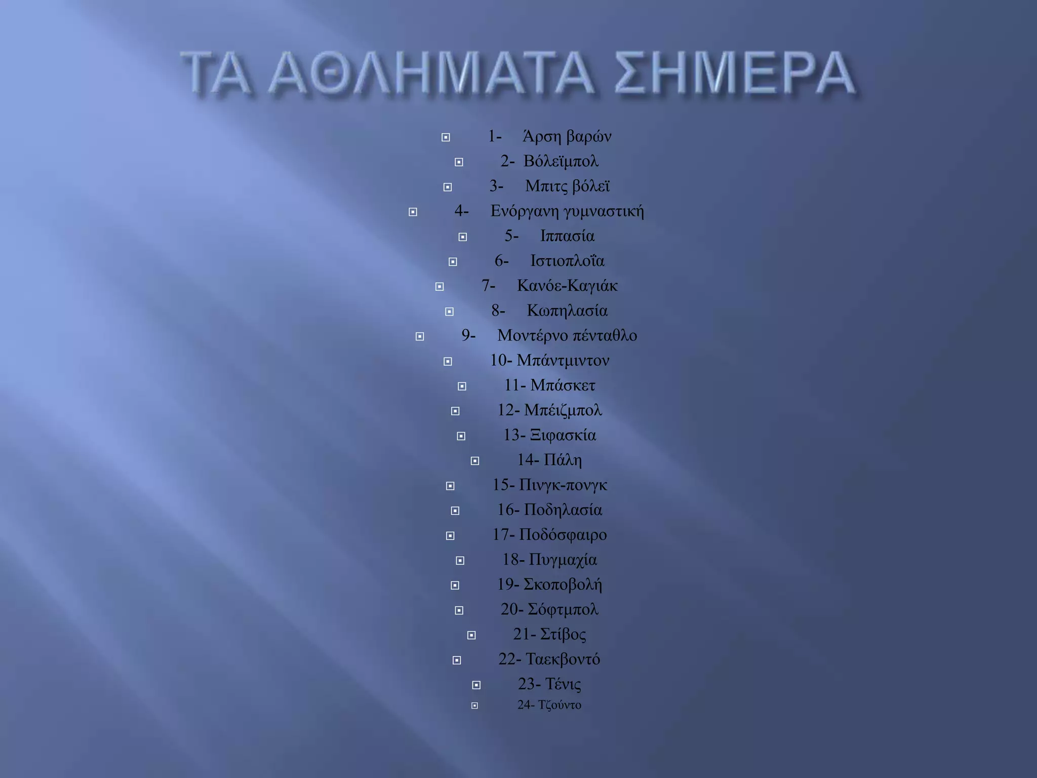  1- Άξζε βαξώλ
 2- Βόιετκπνι
 3- Μπηηο βόιετ
 4- Δλόξγαλε γπκλαζηηθή
 5- Ηππαζία
 6- Ηζηηνπινΐα
 7- Καλόε-Καγηάθ
 8- Κσπειαζία
 9- Μνληέξλν πέληαζιν
 10- Μπάληκηληνλ
 11- Μπάζθεη
 12- Μπέηδκπνι
 13- Ξηθαζθία
 14- Πάιε
 15- Πηλγθ-πνλγθ
 16- Πνδειαζία
 17- Πνδόζθαηξν
 18- Ππγκαρία
 19- ΢θνπνβνιή
 20- ΢όθηκπνι
 21- ΢ηίβνο
 22- Σαεθβνληό
 23- Σέληο
 24- Σδνύλην
 