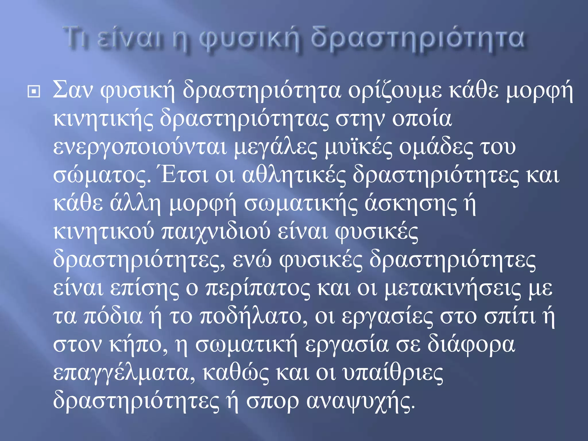  ΢αλ θπζηθή δξαζηεξηόηεηα νξίδνπκε θάζε κνξθή
θηλεηηθήο δξαζηεξηόηεηαο ζηελ νπνία
ελεξγνπνηνύληαη κεγάιεο κπτθέο νκάδεο ηνπ
ζώκαηνο. Έηζη νη αζιεηηθέο δξαζηεξηόηεηεο θαη
θάζε άιιε κνξθή ζσκαηηθήο άζθεζεο ή
θηλεηηθνύ παηρληδηνύ είλαη θπζηθέο
δξαζηεξηόηεηεο, ελώ θπζηθέο δξαζηεξηόηεηεο
είλαη επίζεο ν πεξίπαηνο θαη νη κεηαθηλήζεηο κε
ηα πόδηα ή ην πνδήιαην, νη εξγαζίεο ζην ζπίηη ή
ζηνλ θήπν, ε ζσκαηηθή εξγαζία ζε δηάθνξα
επαγγέικαηα, θαζώο θαη νη ππαίζξηεο
δξαζηεξηόηεηεο ή ζπνξ αλαςπρήο.
 