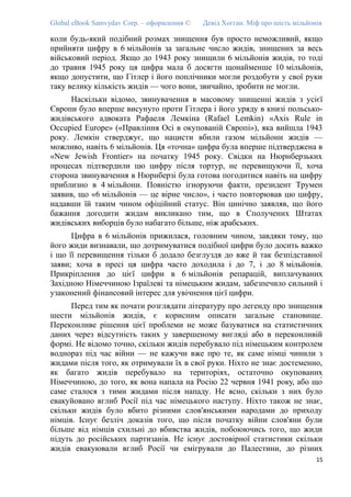 Global eBook Samvydav Corp. – оформлення © Девід Хогган. Міф про шість мільйонів
коли будь-який подібний розмах знищення був просто неможливий, якщо
прийняти цифру в 6 мільйонів за загальне число жидів, знищених за весь
військовий період. Якщо до 1943 року знищили 6 мільйонів жидів, то тоді
до травня 1945 року ця цифра мала б досягти щонайменше 10 мільйонів,
якщо допустити, що Гітлер і його поплічники могли роздобути у свої руки
таку велику кількість жидів — чого вони, звичайно, зробити не могли.
Наскільки відомо, звинувачення в масовому знищенні жидів з усієї
Європи було вперше висунуто проти Гітлера і його уряду в книзі польсько-
жидівського адвоката Рафаеля Лемкіна (Rafael Lemkin) «Axis Rule in
Occupied Europe» («Правління Осі в окупованій Європі»), яка вийшла 1943
року. Лемкін стверджує, що нацисти вбили газом мільйони жидів —
можливо, навіть 6 мільйонів. Ця «точна» цифра була вперше підтверджена в
«New Jewish Frontier» на початку 1945 року. Свідки на Нюрнберзьких
процесах підтвердили цю цифру після тортур, не перевищуючи її, хоча
сторона звинувачення в Нюрнберзі була готова погодитися навіть на цифру
приблизно в 4 мільйони. Повністю ігноруючи факти, президент Трумен
заявив, що «6 мільйонів — це вірне число», і часто повторював цю цифру,
надавши їй таким чином офіційний статус. Він цинічно заявляв, що його
бажання догодити жидам викликано тим, що в Сполучених Штатах
жидівських виборців було набагато більше, ніж арабських.
Цифра в 6 мільйонів прижилася, головним чином, завдяки тому, що
його жиди визнавали, що дотримуватися подібної цифри було досить важко
і що її перевищення тільки б додало безглуздя до вже й так безпідставної
заяви; хоча в пресі ця цифра часто доходила і до 7, і до 8 мільйонів.
Прикріплення до цієї цифри в 6 мільйонів репарацій, виплачуваних
Західною Німеччиною Ізраїлеві та німецьким жидам, забезпечило сильний і
узаконений фінансовий інтерес для увічнення цієї цифри.
Перед тим як почати розглядати літературу про легенду про знищення
шести мільйонів жидів, є корисним описати загальне становище.
Переконливе рішення цієї проблеми не може базуватися на статистичних
даних через відсутність таких у завершеному вигляді або в переконливій
формі. Не відомо точно, скільки жидів перебувало під німецьким контролем
воднораз під час війни — не кажучи вже про те, як саме німці чинили з
жидами після того, як отримували їх в свої руки. Ніхто не знає достеменно,
як багато жидів перебувало на територіях, остаточно окупованих
Німеччиною, до того, як вона напала на Росію 22 червня 1941 року, або що́
саме сталося з тими жидами після нападу. Не ясно, скільки з них було
евакуйовано вглиб Росії під час німецького наступу. Ніхто також не знає,
скільки жидів було вбито різними слов'янськими народами до приходу
німців. Існує безліч доказів того, що після початку війни слов'яни були
більше від німців схильні до вбивства жидів, побоюючись того, що жиди
підуть до російських партизанів. Не існує достовірної статистики скільки
жидів евакуювали вглиб Росії чи емігрували до Палестини, до різних
15
 